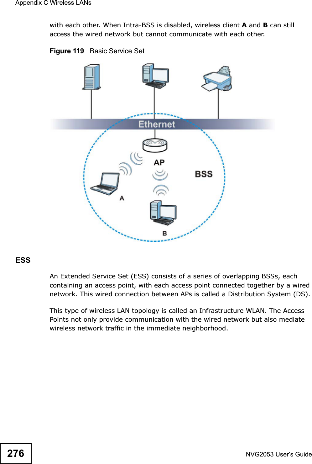 Appendix C Wireless LANsNVG2053 User’s Guide276with each other. When Intra-BSS is disabled, wireless client A and B can still access the wired network but cannot communicate with each other.Figure 119   Basic Service SetESSAn Extended Service Set (ESS) consists of a series of overlapping BSSs, each containing an access point, with each access point connected together by a wired network. This wired connection between APs is called a Distribution System (DS).This type of wireless LAN topology is called an Infrastructure WLAN. The Access Points not only provide communication with the wired network but also mediate wireless network traffic in the immediate neighborhood. 