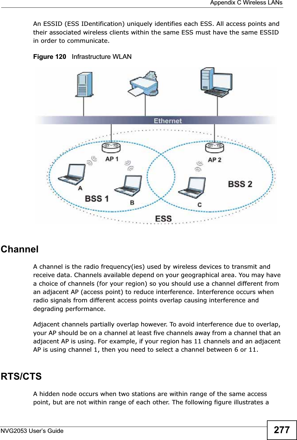  Appendix C Wireless LANsNVG2053 User’s Guide 277An ESSID (ESS IDentification) uniquely identifies each ESS. All access points and their associated wireless clients within the same ESS must have the same ESSID in order to communicate.Figure 120   Infrastructure WLANChannelA channel is the radio frequency(ies) used by wireless devices to transmit and receive data. Channels available depend on your geographical area. You may have a choice of channels (for your region) so you should use a channel different from an adjacent AP (access point) to reduce interference. Interference occurs when radio signals from different access points overlap causing interference and degrading performance.Adjacent channels partially overlap however. To avoid interference due to overlap, your AP should be on a channel at least five channels away from a channel that an adjacent AP is using. For example, if your region has 11 channels and an adjacent AP is using channel 1, then you need to select a channel between 6 or 11.RTS/CTSA hidden node occurs when two stations are within range of the same access point, but are not within range of each other. The following figure illustrates a 