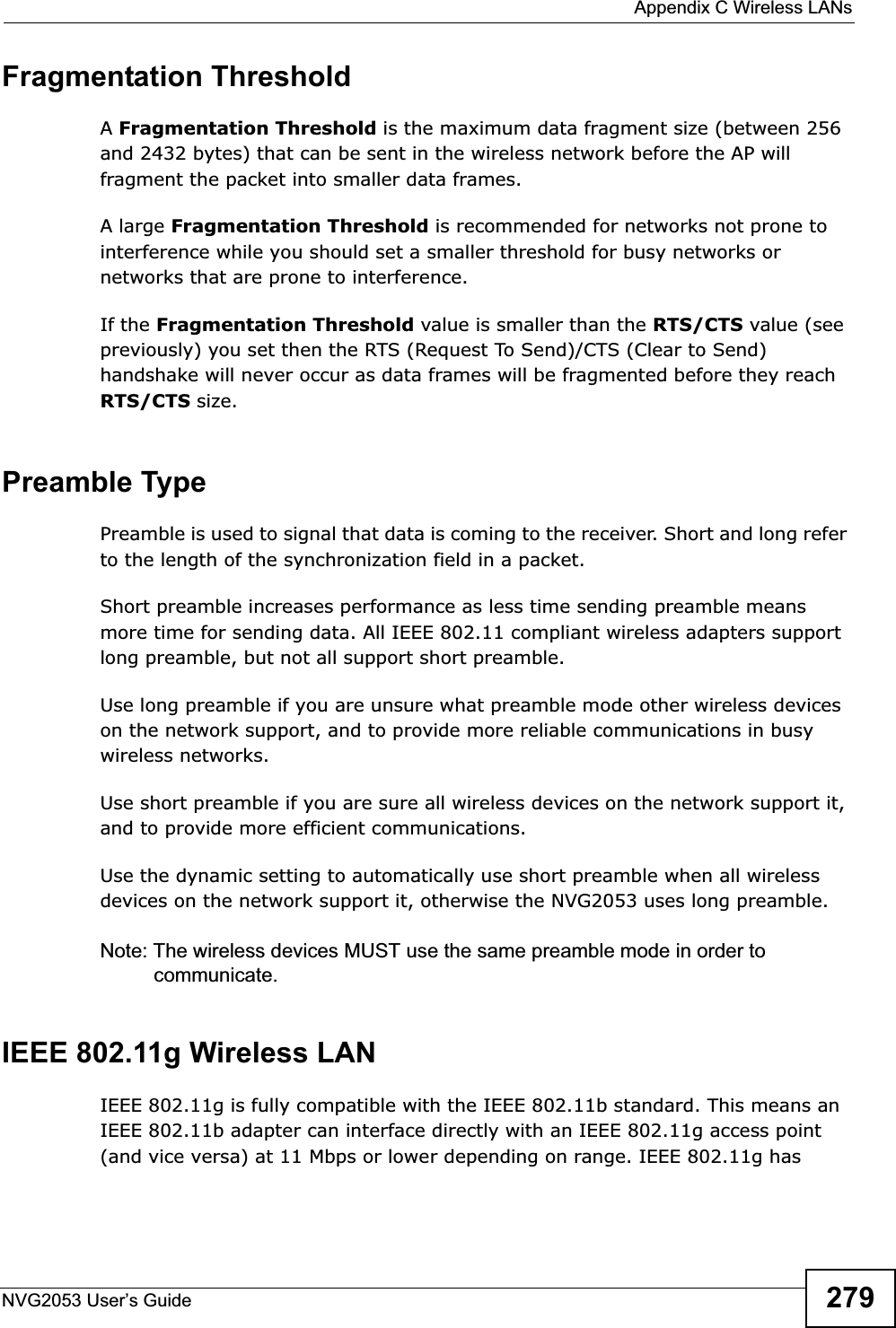  Appendix C Wireless LANsNVG2053 User’s Guide 279Fragmentation ThresholdAFragmentation Threshold is the maximum data fragment size (between 256 and 2432 bytes) that can be sent in the wireless network before the AP will fragment the packet into smaller data frames.A large Fragmentation Threshold is recommended for networks not prone to interference while you should set a smaller threshold for busy networks or networks that are prone to interference.If the Fragmentation Threshold value is smaller than the RTS/CTS value (see previously) you set then the RTS (Request To Send)/CTS (Clear to Send) handshake will never occur as data frames will be fragmented before they reach RTS/CTS size.Preamble TypePreamble is used to signal that data is coming to the receiver. Short and long refer to the length of the synchronization field in a packet.Short preamble increases performance as less time sending preamble means more time for sending data. All IEEE 802.11 compliant wireless adapters support long preamble, but not all support short preamble. Use long preamble if you are unsure what preamble mode other wireless devices on the network support, and to provide more reliable communications in busy wireless networks. Use short preamble if you are sure all wireless devices on the network support it, and to provide more efficient communications.Use the dynamic setting to automatically use short preamble when all wireless devices on the network support it, otherwise the NVG2053 uses long preamble.Note: The wireless devices MUST use the same preamble mode in order to communicate.IEEE 802.11g Wireless LANIEEE 802.11g is fully compatible with the IEEE 802.11b standard. This means an IEEE 802.11b adapter can interface directly with an IEEE 802.11g access point (and vice versa) at 11 Mbps or lower depending on range. IEEE 802.11g has 