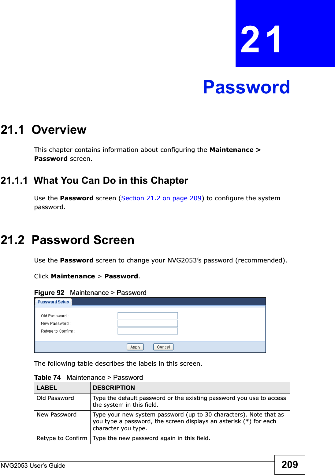NVG2053 User’s Guide 209CHAPTER 21Password21.1  OverviewThis chapter contains information about configuring the Maintenance &gt; Password screen.21.1.1  What You Can Do in this ChapterUse the Password screen (Section 21.2 on page 209) to configure the system password.21.2  Password ScreenUse the Password screen to change your NVG2053’s password (recommended). Click Maintenance &gt; Password.Figure 92   Maintenance &gt; Password The following table describes the labels in this screen.Table 74   Maintenance &gt; PasswordLABEL DESCRIPTIONOld Password Type the default password or the existing password you use to access the system in this field.New Password Type your new system password (up to 30 characters). Note that as you type a password, the screen displays an asterisk (*) for each character you type.Retype to Confirm Type the new password again in this field.
