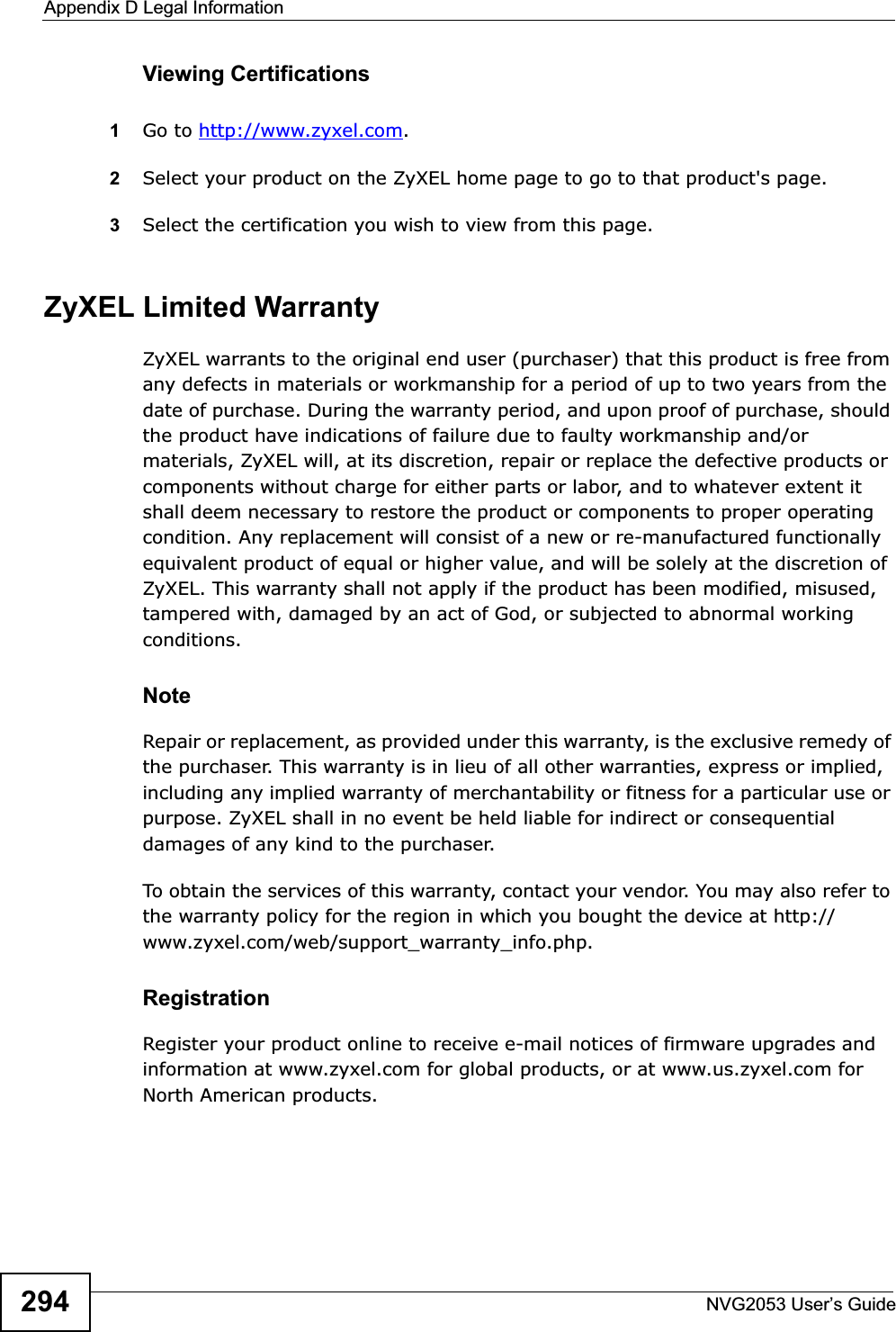 Appendix D Legal InformationNVG2053 User’s Guide294Viewing Certifications1Go to http://www.zyxel.com.2Select your product on the ZyXEL home page to go to that product&apos;s page.3Select the certification you wish to view from this page.ZyXEL Limited WarrantyZyXEL warrants to the original end user (purchaser) that this product is free from any defects in materials or workmanship for a period of up to two years from the date of purchase. During the warranty period, and upon proof of purchase, should the product have indications of failure due to faulty workmanship and/or materials, ZyXEL will, at its discretion, repair or replace the defective products or components without charge for either parts or labor, and to whatever extent it shall deem necessary to restore the product or components to proper operating condition. Any replacement will consist of a new or re-manufactured functionally equivalent product of equal or higher value, and will be solely at the discretion of ZyXEL. This warranty shall not apply if the product has been modified, misused, tampered with, damaged by an act of God, or subjected to abnormal working conditions.NoteRepair or replacement, as provided under this warranty, is the exclusive remedy of the purchaser. This warranty is in lieu of all other warranties, express or implied, including any implied warranty of merchantability or fitness for a particular use or purpose. ZyXEL shall in no event be held liable for indirect or consequential damages of any kind to the purchaser.To obtain the services of this warranty, contact your vendor. You may also refer to the warranty policy for the region in which you bought the device at http://www.zyxel.com/web/support_warranty_info.php.RegistrationRegister your product online to receive e-mail notices of firmware upgrades and information at www.zyxel.com for global products, or at www.us.zyxel.com for North American products.