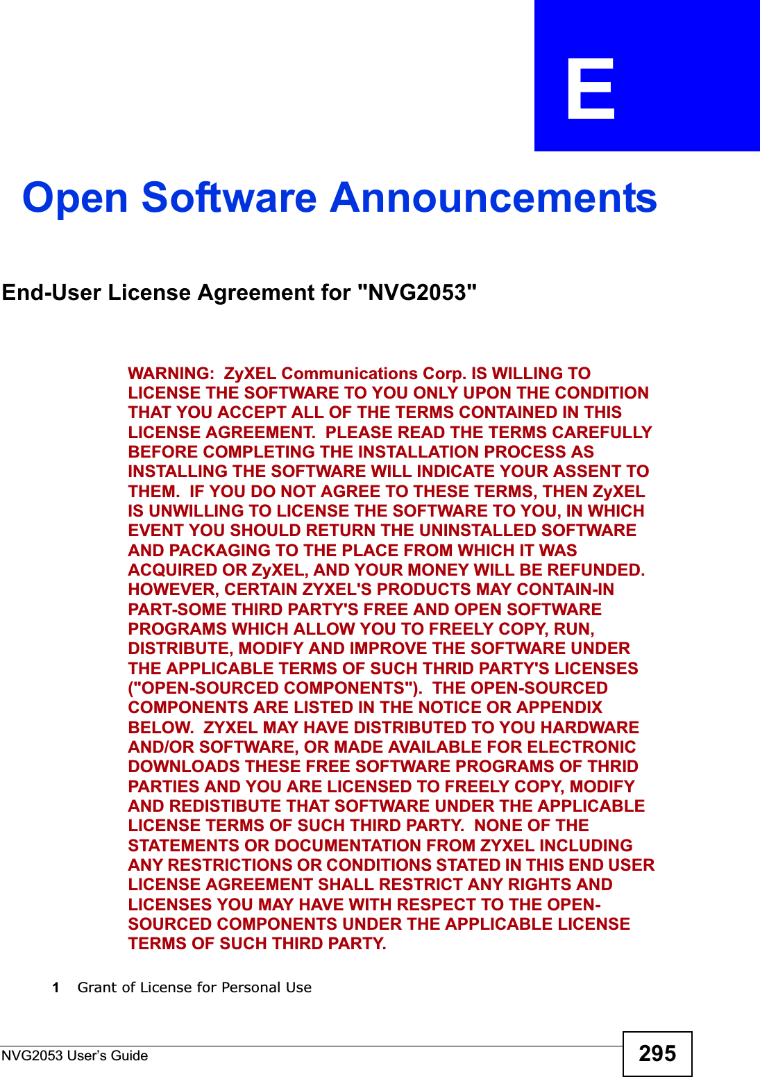 NVG2053 User’s Guide 295APPENDIX  E Open Software AnnouncementsEnd-User License Agreement for &quot;NVG2053&quot;WARNING:  ZyXEL Communications Corp. IS WILLING TO LICENSE THE SOFTWARE TO YOU ONLY UPON THE CONDITION THAT YOU ACCEPT ALL OF THE TERMS CONTAINED IN THIS LICENSE AGREEMENT.  PLEASE READ THE TERMS CAREFULLY BEFORE COMPLETING THE INSTALLATION PROCESS AS INSTALLING THE SOFTWARE WILL INDICATE YOUR ASSENT TO THEM.  IF YOU DO NOT AGREE TO THESE TERMS, THEN ZyXEL IS UNWILLING TO LICENSE THE SOFTWARE TO YOU, IN WHICH EVENT YOU SHOULD RETURN THE UNINSTALLED SOFTWARE AND PACKAGING TO THE PLACE FROM WHICH IT WAS ACQUIRED OR ZyXEL, AND YOUR MONEY WILL BE REFUNDED.   HOWEVER, CERTAIN ZYXEL&apos;S PRODUCTS MAY CONTAIN-IN PART-SOME THIRD PARTY&apos;S FREE AND OPEN SOFTWARE PROGRAMS WHICH ALLOW YOU TO FREELY COPY, RUN, DISTRIBUTE, MODIFY AND IMPROVE THE SOFTWARE UNDER THE APPLICABLE TERMS OF SUCH THRID PARTY&apos;S LICENSES (&quot;OPEN-SOURCED COMPONENTS&quot;).  THE OPEN-SOURCED COMPONENTS ARE LISTED IN THE NOTICE OR APPENDIX BELOW.  ZYXEL MAY HAVE DISTRIBUTED TO YOU HARDWARE AND/OR SOFTWARE, OR MADE AVAILABLE FOR ELECTRONIC DOWNLOADS THESE FREE SOFTWARE PROGRAMS OF THRID PARTIES AND YOU ARE LICENSED TO FREELY COPY, MODIFY AND REDISTIBUTE THAT SOFTWARE UNDER THE APPLICABLE LICENSE TERMS OF SUCH THIRD PARTY.  NONE OF THE STATEMENTS OR DOCUMENTATION FROM ZYXEL INCLUDING ANY RESTRICTIONS OR CONDITIONS STATED IN THIS END USER LICENSE AGREEMENT SHALL RESTRICT ANY RIGHTS AND LICENSES YOU MAY HAVE WITH RESPECT TO THE OPEN-SOURCED COMPONENTS UNDER THE APPLICABLE LICENSE TERMS OF SUCH THIRD PARTY.1Grant of License for Personal Use