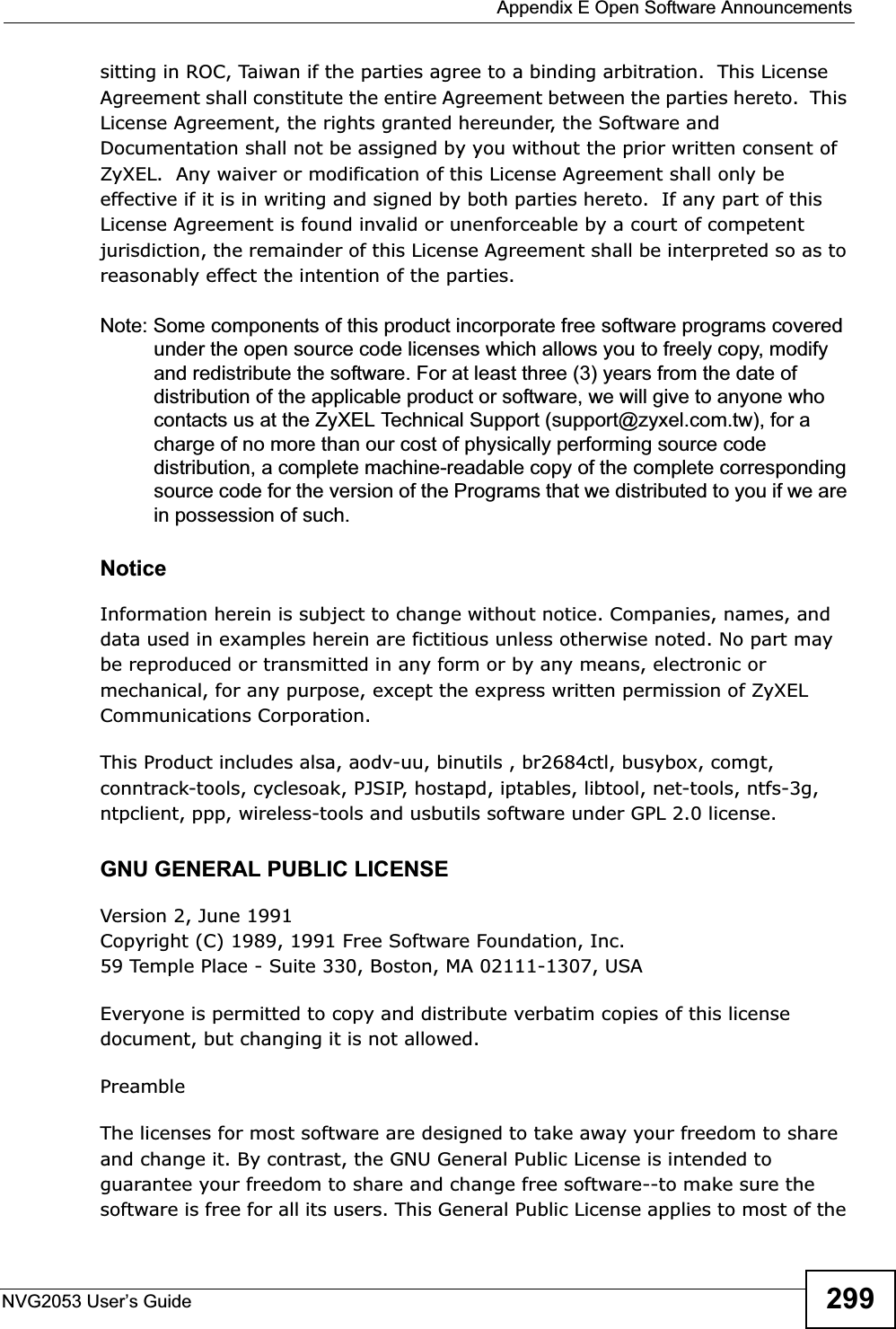  Appendix E Open Software AnnouncementsNVG2053 User’s Guide 299sitting in ROC, Taiwan if the parties agree to a binding arbitration.  This License Agreement shall constitute the entire Agreement between the parties hereto.  This License Agreement, the rights granted hereunder, the Software and Documentation shall not be assigned by you without the prior written consent of ZyXEL.  Any waiver or modification of this License Agreement shall only be effective if it is in writing and signed by both parties hereto.  If any part of this License Agreement is found invalid or unenforceable by a court of competent jurisdiction, the remainder of this License Agreement shall be interpreted so as to reasonably effect the intention of the parties.Note: Some components of this product incorporate free software programs covered under the open source code licenses which allows you to freely copy, modify and redistribute the software. For at least three (3) years from the date of distribution of the applicable product or software, we will give to anyone who contacts us at the ZyXEL Technical Support (support@zyxel.com.tw), for a charge of no more than our cost of physically performing source code distribution, a complete machine-readable copy of the complete corresponding source code for the version of the Programs that we distributed to you if we are in possession of such.Notice Information herein is subject to change without notice. Companies, names, and data used in examples herein are fictitious unless otherwise noted. No part may be reproduced or transmitted in any form or by any means, electronic or mechanical, for any purpose, except the express written permission of ZyXEL Communications Corporation.This Product includes alsa, aodv-uu, binutils , br2684ctl, busybox, comgt, conntrack-tools, cyclesoak, PJSIP, hostapd, iptables, libtool, net-tools, ntfs-3g, ntpclient, ppp, wireless-tools and usbutils software under GPL 2.0 license.GNU GENERAL PUBLIC LICENSEVersion 2, June 1991Copyright (C) 1989, 1991 Free Software Foundation, Inc.59 Temple Place - Suite 330, Boston, MA 02111-1307, USAEveryone is permitted to copy and distribute verbatim copies of this license document, but changing it is not allowed.PreambleThe licenses for most software are designed to take away your freedom to share and change it. By contrast, the GNU General Public License is intended to guarantee your freedom to share and change free software--to make sure the software is free for all its users. This General Public License applies to most of the 