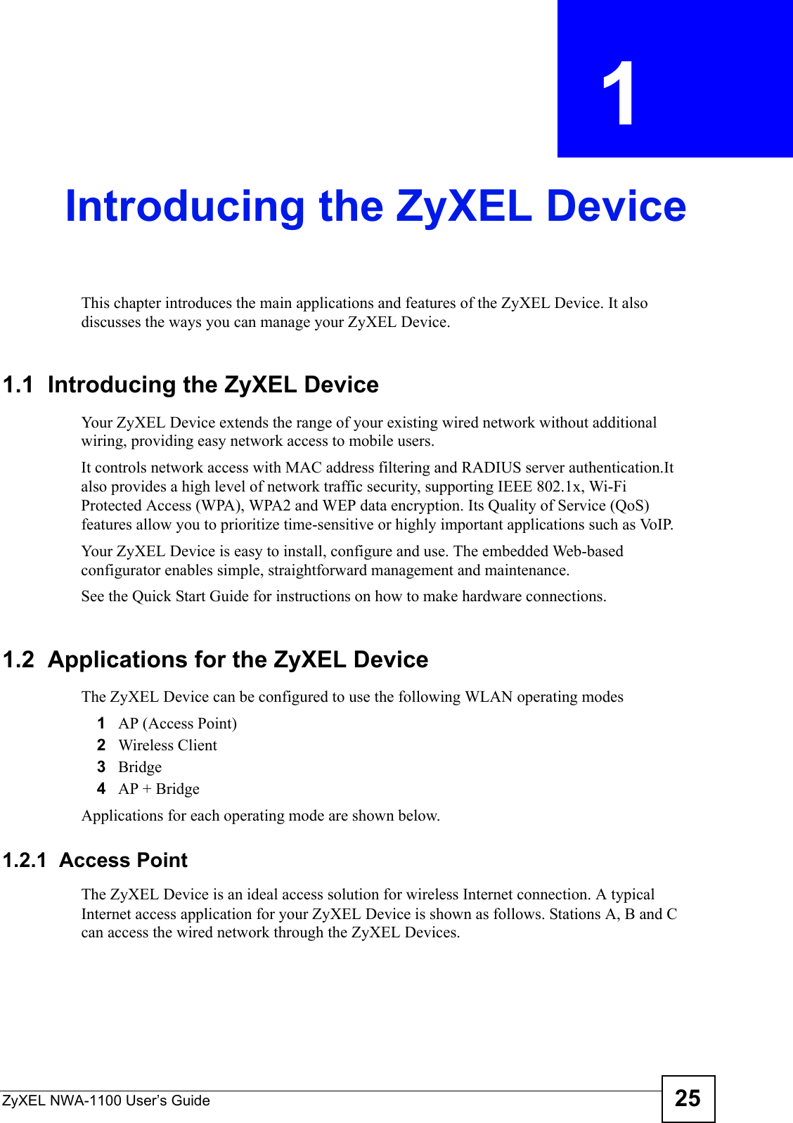 ZyXEL NWA-1100 User’s Guide 25CHAPTER  1 Introducing the ZyXEL DeviceThis chapter introduces the main applications and features of the ZyXEL Device. It also discusses the ways you can manage your ZyXEL Device.1.1  Introducing the ZyXEL Device Your ZyXEL Device extends the range of your existing wired network without additional wiring, providing easy network access to mobile users. It controls network access with MAC address filtering and RADIUS server authentication.It also provides a high level of network traffic security, supporting IEEE 802.1x, Wi-Fi Protected Access (WPA), WPA2 and WEP data encryption. Its Quality of Service (QoS) features allow you to prioritize time-sensitive or highly important applications such as VoIP.Your ZyXEL Device is easy to install, configure and use. The embedded Web-based configurator enables simple, straightforward management and maintenance.See the Quick Start Guide for instructions on how to make hardware connections.1.2  Applications for the ZyXEL DeviceThe ZyXEL Device can be configured to use the following WLAN operating modes1AP (Access Point)2Wireless Client3Bridge4AP + BridgeApplications for each operating mode are shown below.1.2.1  Access Point The ZyXEL Device is an ideal access solution for wireless Internet connection. A typical Internet access application for your ZyXEL Device is shown as follows. Stations A, B and C can access the wired network through the ZyXEL Devices.