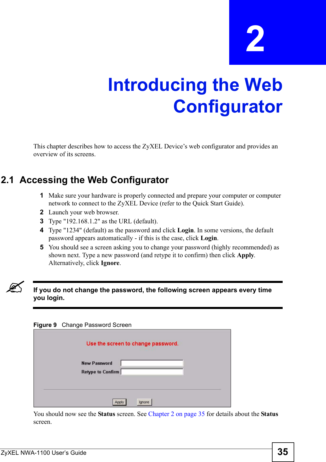 ZyXEL NWA-1100 User’s Guide 35CHAPTER  2 Introducing the WebConfiguratorThis chapter describes how to access the ZyXEL Device’s web configurator and provides an overview of its screens. 2.1  Accessing the Web Configurator1Make sure your hardware is properly connected and prepare your computer or computer network to connect to the ZyXEL Device (refer to the Quick Start Guide).2Launch your web browser.3Type &quot;192.168.1.2&quot; as the URL (default).4Type &quot;1234&quot; (default) as the password and click Login. In some versions, the default password appears automatically - if this is the case, click Login. 5You should see a screen asking you to change your password (highly recommended) as shown next. Type a new password (and retype it to confirm) then click Apply. Alternatively, click Ignore.&quot;If you do not change the password, the following screen appears every time you login.Figure 9   Change Password ScreenYou should now see the Status screen. See Chapter 2 on page 35 for details about the Status screen.