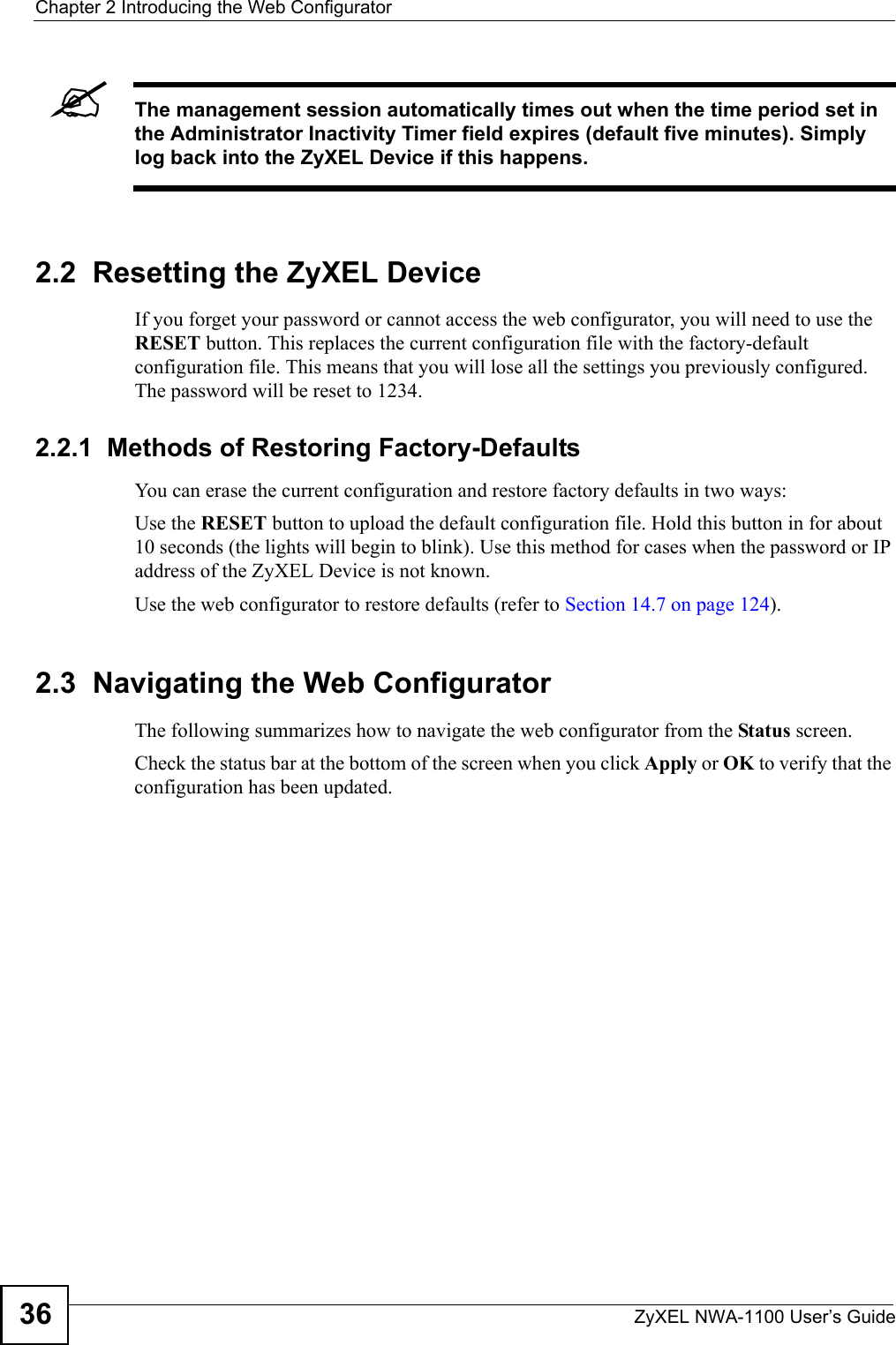 Chapter 2 Introducing the Web ConfiguratorZyXEL NWA-1100 User’s Guide36&quot;The management session automatically times out when the time period set in the Administrator Inactivity Timer field expires (default five minutes). Simply log back into the ZyXEL Device if this happens.2.2  Resetting the ZyXEL DeviceIf you forget your password or cannot access the web configurator, you will need to use the RESET button. This replaces the current configuration file with the factory-default configuration file. This means that you will lose all the settings you previously configured. The password will be reset to 1234.2.2.1  Methods of Restoring Factory-DefaultsYou can erase the current configuration and restore factory defaults in two ways:Use the RESET button to upload the default configuration file. Hold this button in for about 10 seconds (the lights will begin to blink). Use this method for cases when the password or IP address of the ZyXEL Device is not known.Use the web configurator to restore defaults (refer to Section 14.7 on page 124).2.3  Navigating the Web ConfiguratorThe following summarizes how to navigate the web configurator from the Status screen.Check the status bar at the bottom of the screen when you click Apply or OK to verify that the configuration has been updated.