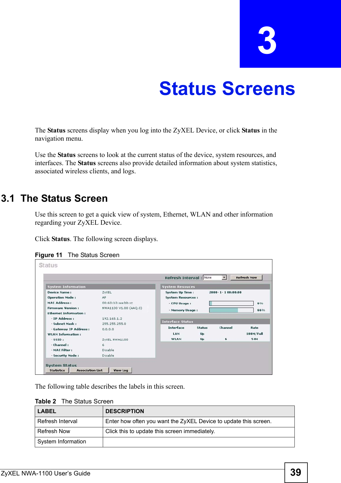 ZyXEL NWA-1100 User’s Guide 39CHAPTER  3 Status ScreensThe Status screens display when you log into the ZyXEL Device, or click Status in the navigation menu.Use the Status screens to look at the current status of the device, system resources, and interfaces. The Status screens also provide detailed information about system statistics, associated wireless clients, and logs.3.1  The Status ScreenUse this screen to get a quick view of system, Ethernet, WLAN and other information regarding your ZyXEL Device. Click Status. The following screen displays.Figure 11   The Status ScreenThe following table describes the labels in this screen.Table 2   The Status ScreenLABEL DESCRIPTIONRefresh Interval Enter how often you want the ZyXEL Device to update this screen.Refresh Now Click this to update this screen immediately.System Information