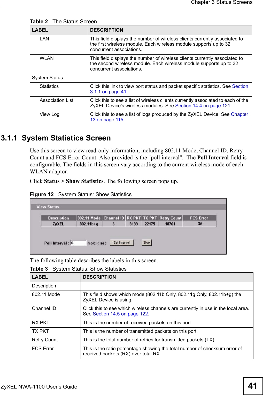  Chapter 3 Status ScreensZyXEL NWA-1100 User’s Guide 413.1.1  System Statistics ScreenUse this screen to view read-only information, including 802.11 Mode, Channel ID, Retry Count and FCS Error Count. Also provided is the &quot;poll interval&quot;.  The Poll Interval field is configurable. The fields in this screen vary according to the current wireless mode of each WLAN adaptor.Click Status &gt; Show Statistics. The following screen pops up.Figure 12   System Status: Show StatisticsThe following table describes the labels in this screen.LAN This field displays the number of wireless clients currently associated to the first wireless module. Each wireless module supports up to 32 concurrent associations. WLAN This field displays the number of wireless clients currently associated to the second wireless module. Each wireless module supports up to 32 concurrent associations.System StatusStatistics Click this link to view port status and packet specific statistics. See Section 3.1.1 on page 41.Association List Click this to see a list of wireless clients currently associated to each of the ZyXEL Device’s wireless modules. See Section 14.4 on page 121.View Log Click this to see a list of logs produced by the ZyXEL Device. See Chapter 13 on page 115.Table 2   The Status ScreenLABEL DESCRIPTIONTable 3   System Status: Show StatisticsLABEL DESCRIPTIONDescription802.11 Mode This field shows which mode (802.11b Only, 802.11g Only, 802.11b+g) the ZyXEL Device is using.Channel ID Click this to see which wireless channels are currently in use in the local area. See Section 14.5 on page 122.RX PKT This is the number of received packets on this port.TX PKT This is the number of transmitted packets on this port.Retry Count This is the total number of retries for transmitted packets (TX).FCS Error This is the ratio percentage showing the total number of checksum error of received packets (RX) over total RX.