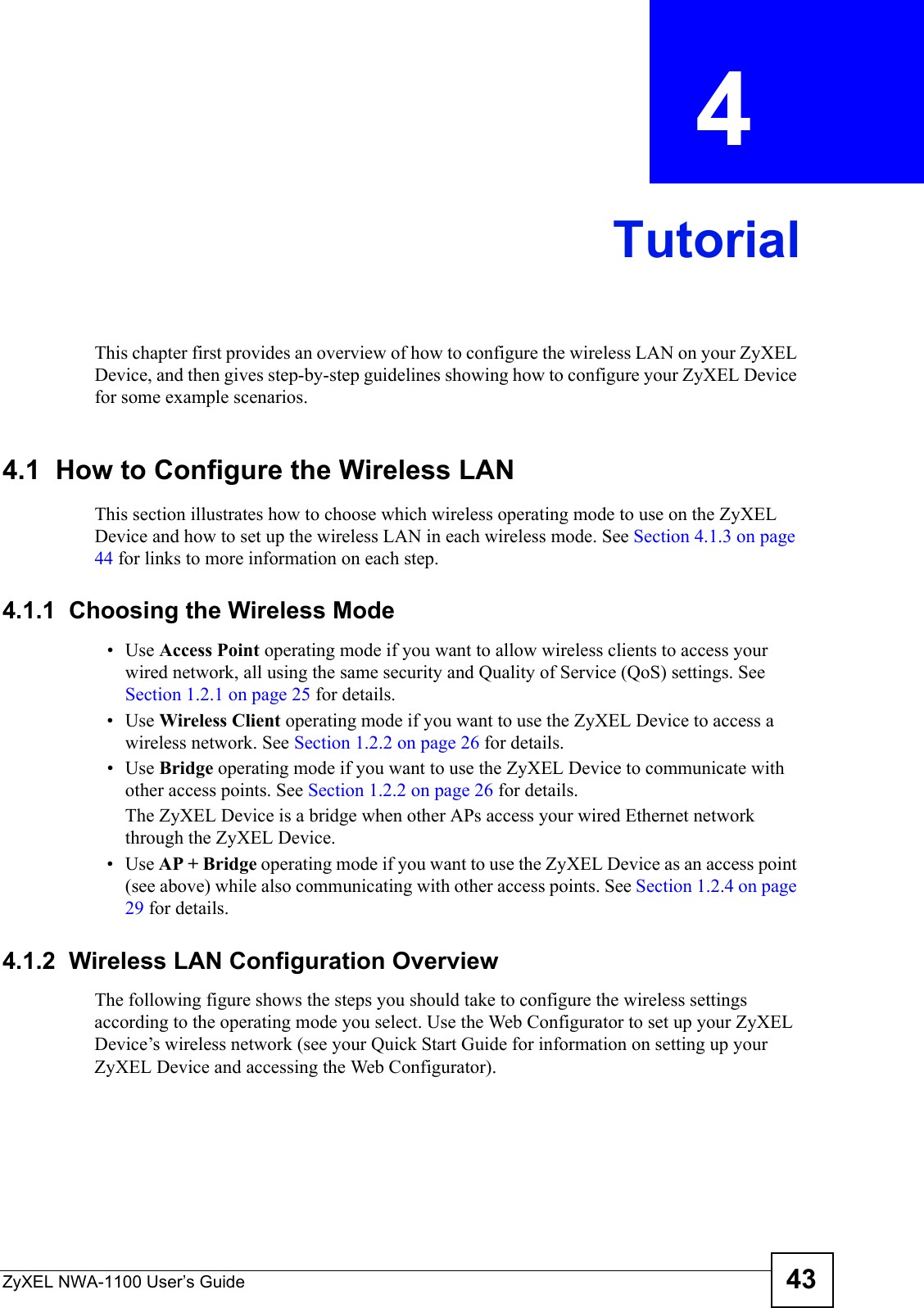 ZyXEL NWA-1100 User’s Guide 43CHAPTER  4 TutorialThis chapter first provides an overview of how to configure the wireless LAN on your ZyXEL Device, and then gives step-by-step guidelines showing how to configure your ZyXEL Device for some example scenarios. 4.1  How to Configure the Wireless LANThis section illustrates how to choose which wireless operating mode to use on the ZyXEL Device and how to set up the wireless LAN in each wireless mode. See Section 4.1.3 on page 44 for links to more information on each step.4.1.1  Choosing the Wireless Mode•Use Access Point operating mode if you want to allow wireless clients to access your wired network, all using the same security and Quality of Service (QoS) settings. See Section 1.2.1 on page 25 for details.•Use Wireless Client operating mode if you want to use the ZyXEL Device to access a wireless network. See Section 1.2.2 on page 26 for details.•Use Bridge operating mode if you want to use the ZyXEL Device to communicate with other access points. See Section 1.2.2 on page 26 for details.The ZyXEL Device is a bridge when other APs access your wired Ethernet network through the ZyXEL Device.•Use AP + Bridge operating mode if you want to use the ZyXEL Device as an access point (see above) while also communicating with other access points. See Section 1.2.4 on page 29 for details.4.1.2  Wireless LAN Configuration OverviewThe following figure shows the steps you should take to configure the wireless settings according to the operating mode you select. Use the Web Configurator to set up your ZyXEL Device’s wireless network (see your Quick Start Guide for information on setting up your ZyXEL Device and accessing the Web Configurator).