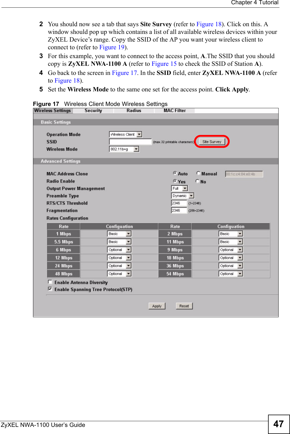  Chapter 4 TutorialZyXEL NWA-1100 User’s Guide 472You should now see a tab that says Site Survey (refer to Figure 18). Click on this. A window should pop up which contains a list of all available wireless devices within your ZyXEL Device’s range. Copy the SSID of the AP you want your wireless client to connect to (refer to Figure 19).3For this example, you want to connect to the access point, A.The SSID that you should copy is ZyXEL NWA-1100 A (refer to Figure 15 to check the SSID of Station A).4Go back to the screen in Figure 17. In the SSID field, enter ZyXEL NWA-1100 A (refer to Figure 18).5Set the Wireless Mode to the same one set for the access point. Click Apply.Figure 17   Wireless Client Mode Wireless Settings