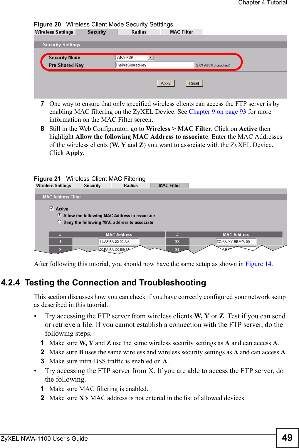  Chapter 4 TutorialZyXEL NWA-1100 User’s Guide 49Figure 20   Wireless Client Mode Security Setttings7One way to ensure that only specified wireless clients can access the FTP server is by enabling MAC filtering on the ZyXEL Device. See Chapter 9 on page 93 for more information on the MAC Filter screen.8Still in the Web Configurator, go to Wireless &gt; MAC Filter. Click on Active then highlight Allow the following MAC Address to associate. Enter the MAC Addresses of the wireless clients (W, Y and Z) you want to associate with the ZyXEL Device. Click Apply. Figure 21   Wireless Client MAC FilteringAfter following this tutorial, you should now have the same setup as shown in Figure 14. 4.2.4  Testing the Connection and TroubleshootingThis section discusses how you can check if you have correctly configured your network setup as described in this tutorial.• Try accessing the FTP server from wireless clients W, Y or Z. Test if you can send or retrieve a file. If you cannot establish a connection with the FTP server, do the following steps.1Make sure W, Y and Z use the same wireless security settings as A and can access A.2Make sure B uses the same wireless and wireless security settings as A and can access A.3Make sure intra-BSS traffic is enabled on A. • Try accessing the FTP server from X. If you are able to access the FTP server, do the following.1Make sure MAC filtering is enabled.2Make sure X’s MAC address is not entered in the list of allowed devices. 