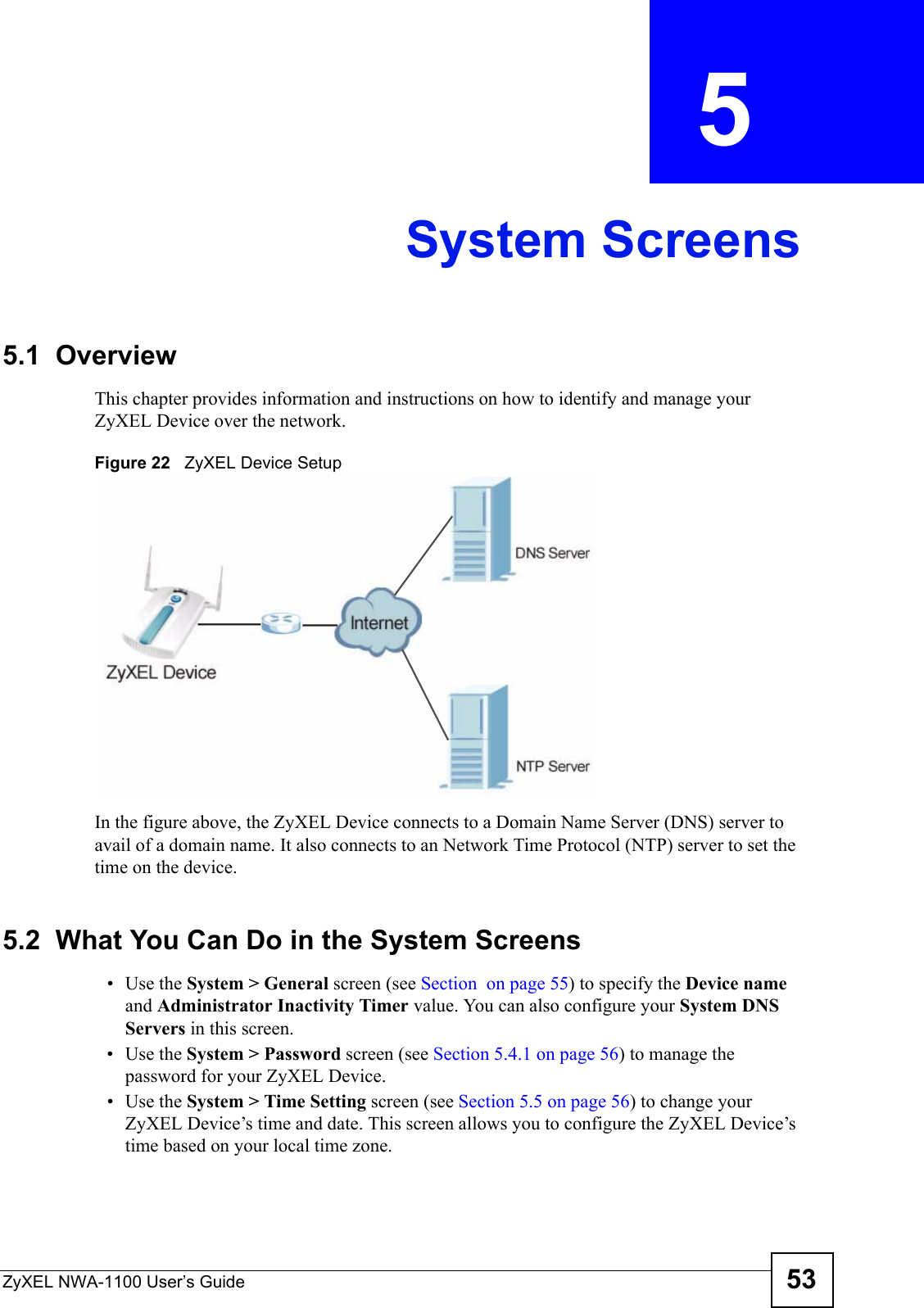 ZyXEL NWA-1100 User’s Guide 53CHAPTER  5 System Screens5.1  OverviewThis chapter provides information and instructions on how to identify and manage your ZyXEL Device over the network. Figure 22   ZyXEL Device Setup In the figure above, the ZyXEL Device connects to a Domain Name Server (DNS) server to avail of a domain name. It also connects to an Network Time Protocol (NTP) server to set the time on the device.5.2  What You Can Do in the System Screens•Use the System &gt; General screen (see Section  on page 55) to specify the Device name and Administrator Inactivity Timer value. You can also configure your System DNS Servers in this screen.•Use the System &gt; Password screen (see Section 5.4.1 on page 56) to manage the password for your ZyXEL Device.•Use the System &gt; Time Setting screen (see Section 5.5 on page 56) to change your ZyXEL Device’s time and date. This screen allows you to configure the ZyXEL Device’s time based on your local time zone.