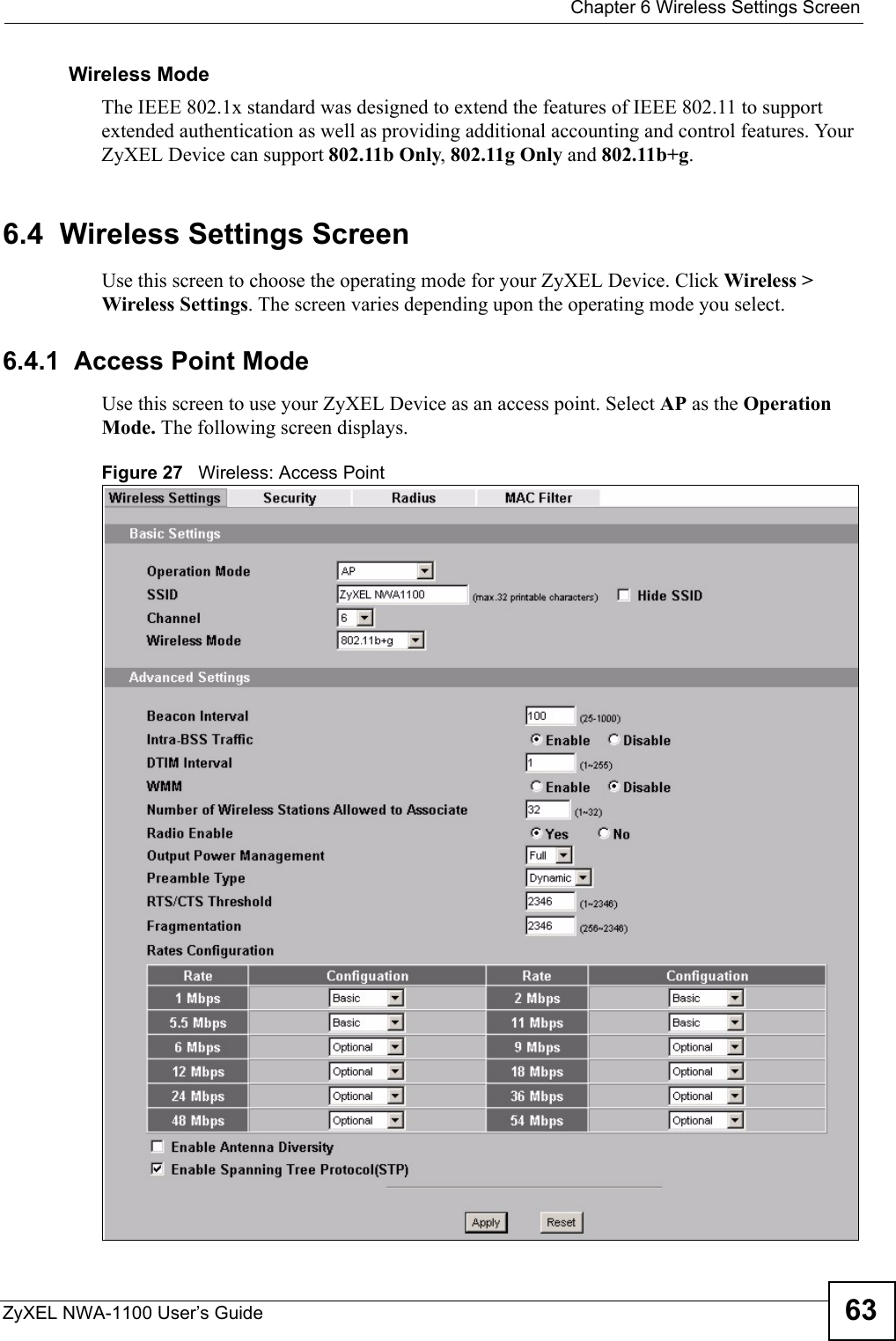  Chapter 6 Wireless Settings ScreenZyXEL NWA-1100 User’s Guide 63Wireless ModeThe IEEE 802.1x standard was designed to extend the features of IEEE 802.11 to support extended authentication as well as providing additional accounting and control features. Your ZyXEL Device can support 802.11b Only, 802.11g Only and 802.11b+g.6.4  Wireless Settings ScreenUse this screen to choose the operating mode for your ZyXEL Device. Click Wireless &gt; Wireless Settings. The screen varies depending upon the operating mode you select.6.4.1  Access Point ModeUse this screen to use your ZyXEL Device as an access point. Select AP as the Operation Mode. The following screen displays.Figure 27   Wireless: Access Point