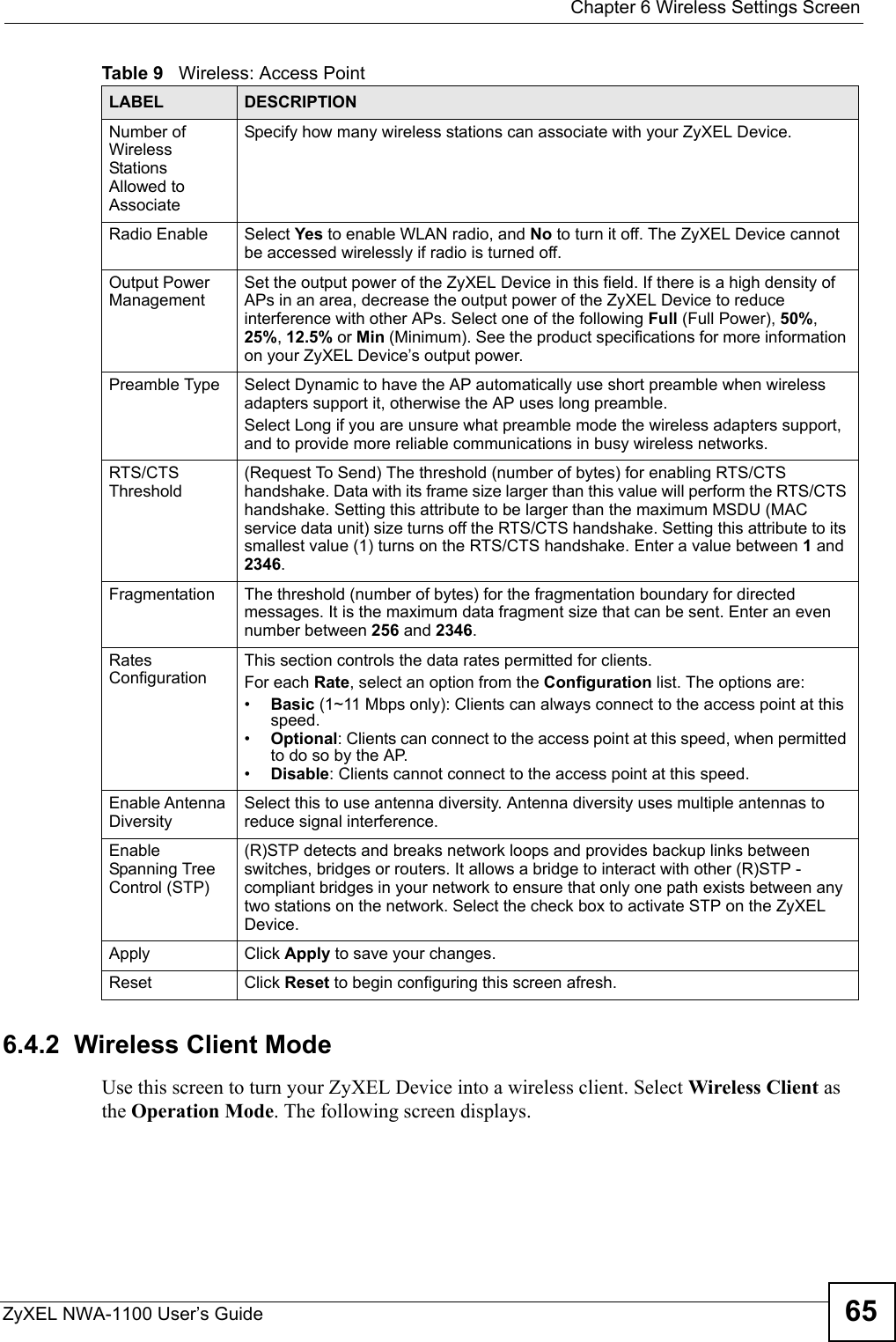  Chapter 6 Wireless Settings ScreenZyXEL NWA-1100 User’s Guide 656.4.2  Wireless Client ModeUse this screen to turn your ZyXEL Device into a wireless client. Select Wireless Client as the Operation Mode. The following screen displays.Number of Wireless Stations Allowed to AssociateSpecify how many wireless stations can associate with your ZyXEL Device.Radio Enable Select Yes to enable WLAN radio, and No to turn it off. The ZyXEL Device cannot be accessed wirelessly if radio is turned off.Output Power ManagementSet the output power of the ZyXEL Device in this field. If there is a high density of APs in an area, decrease the output power of the ZyXEL Device to reduce interference with other APs. Select one of the following Full (Full Power), 50%, 25%, 12.5% or Min (Minimum). See the product specifications for more information on your ZyXEL Device’s output power.Preamble Type Select Dynamic to have the AP automatically use short preamble when wireless adapters support it, otherwise the AP uses long preamble.Select Long if you are unsure what preamble mode the wireless adapters support, and to provide more reliable communications in busy wireless networks. RTS/CTS Threshold(Request To Send) The threshold (number of bytes) for enabling RTS/CTS handshake. Data with its frame size larger than this value will perform the RTS/CTS handshake. Setting this attribute to be larger than the maximum MSDU (MAC service data unit) size turns off the RTS/CTS handshake. Setting this attribute to its smallest value (1) turns on the RTS/CTS handshake. Enter a value between 1 and 2346.Fragmentation The threshold (number of bytes) for the fragmentation boundary for directed messages. It is the maximum data fragment size that can be sent. Enter an even number between 256 and 2346.Rates ConfigurationThis section controls the data rates permitted for clients. For each Rate, select an option from the Configuration list. The options are:•Basic (1~11 Mbps only): Clients can always connect to the access point at this speed.•Optional: Clients can connect to the access point at this speed, when permitted to do so by the AP.•Disable: Clients cannot connect to the access point at this speed.Enable Antenna DiversitySelect this to use antenna diversity. Antenna diversity uses multiple antennas to reduce signal interference.Enable Spanning Tree Control (STP)(R)STP detects and breaks network loops and provides backup links between switches, bridges or routers. It allows a bridge to interact with other (R)STP -compliant bridges in your network to ensure that only one path exists between any two stations on the network. Select the check box to activate STP on the ZyXEL Device.Apply Click Apply to save your changes.Reset Click Reset to begin configuring this screen afresh.Table 9   Wireless: Access PointLABEL DESCRIPTION