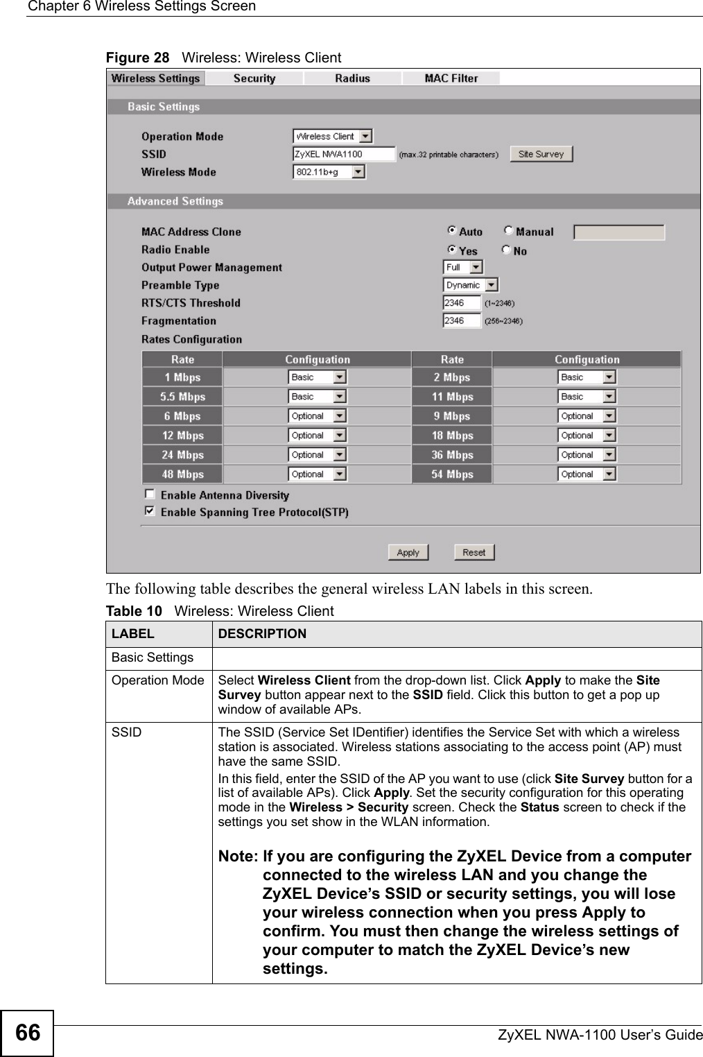 Chapter 6 Wireless Settings ScreenZyXEL NWA-1100 User’s Guide66Figure 28   Wireless: Wireless ClientThe following table describes the general wireless LAN labels in this screen.Table 10   Wireless: Wireless ClientLABEL DESCRIPTIONBasic SettingsOperation Mode Select Wireless Client from the drop-down list. Click Apply to make the Site Survey button appear next to the SSID field. Click this button to get a pop up window of available APs.SSID The SSID (Service Set IDentifier) identifies the Service Set with which a wireless station is associated. Wireless stations associating to the access point (AP) must have the same SSID. In this field, enter the SSID of the AP you want to use (click Site Survey button for a list of available APs). Click Apply. Set the security configuration for this operating mode in the Wireless &gt; Security screen. Check the Status screen to check if the settings you set show in the WLAN information.Note: If you are configuring the ZyXEL Device from a computer connected to the wireless LAN and you change the ZyXEL Device’s SSID or security settings, you will lose your wireless connection when you press Apply to confirm. You must then change the wireless settings of your computer to match the ZyXEL Device’s new settings.