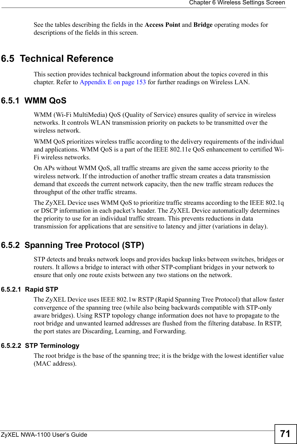  Chapter 6 Wireless Settings ScreenZyXEL NWA-1100 User’s Guide 71See the tables describing the fields in the Access Point and Bridge operating modes for descriptions of the fields in this screen.6.5  Technical ReferenceThis section provides technical background information about the topics covered in this chapter. Refer to Appendix E on page 153 for further readings on Wireless LAN.6.5.1  WMM QoSWMM (Wi-Fi MultiMedia) QoS (Quality of Service) ensures quality of service in wireless networks. It controls WLAN transmission priority on packets to be transmitted over the wireless network.WMM QoS prioritizes wireless traffic according to the delivery requirements of the individual and applications. WMM QoS is a part of the IEEE 802.11e QoS enhancement to certified Wi-Fi wireless networks.On APs without WMM QoS, all traffic streams are given the same access priority to the wireless network. If the introduction of another traffic stream creates a data transmission demand that exceeds the current network capacity, then the new traffic stream reduces the throughput of the other traffic streams.The ZyXEL Device uses WMM QoS to prioritize traffic streams according to the IEEE 802.1q or DSCP information in each packet’s header. The ZyXEL Device automatically determines the priority to use for an individual traffic stream. This prevents reductions in data transmission for applications that are sensitive to latency and jitter (variations in delay).6.5.2  Spanning Tree Protocol (STP)STP detects and breaks network loops and provides backup links between switches, bridges or routers. It allows a bridge to interact with other STP-compliant bridges in your network to ensure that only one route exists between any two stations on the network.6.5.2.1  Rapid STPThe ZyXEL Device uses IEEE 802.1w RSTP (Rapid Spanning Tree Protocol) that allow faster convergence of the spanning tree (while also being backwards compatible with STP-only aware bridges). Using RSTP topology change information does not have to propagate to the root bridge and unwanted learned addresses are flushed from the filtering database. In RSTP, the port states are Discarding, Learning, and Forwarding.6.5.2.2  STP TerminologyThe root bridge is the base of the spanning tree; it is the bridge with the lowest identifier value (MAC address).