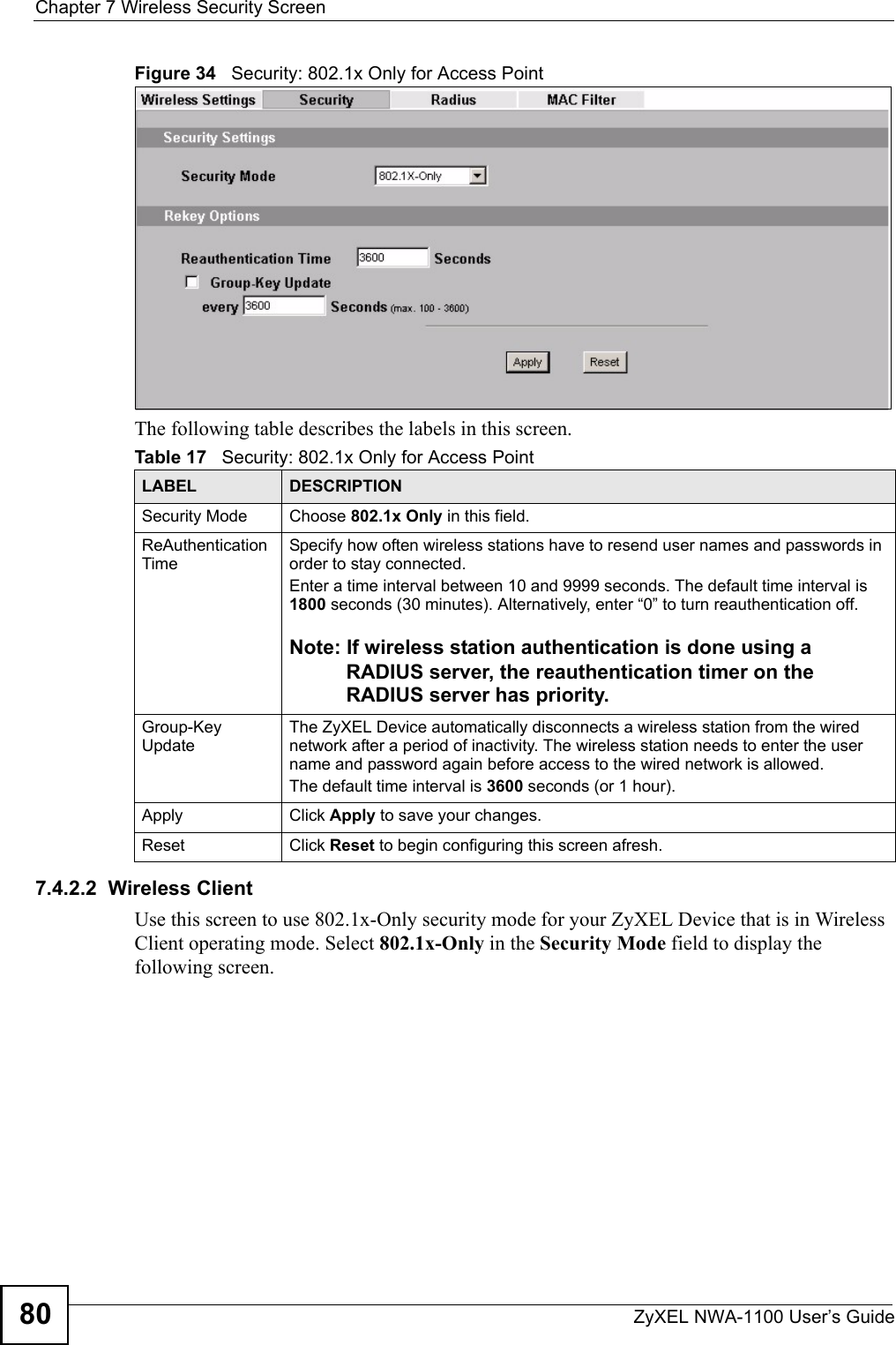 Chapter 7 Wireless Security ScreenZyXEL NWA-1100 User’s Guide80Figure 34   Security: 802.1x Only for Access PointThe following table describes the labels in this screen.7.4.2.2  Wireless ClientUse this screen to use 802.1x-Only security mode for your ZyXEL Device that is in Wireless Client operating mode. Select 802.1x-Only in the Security Mode field to display the following screen.Table 17   Security: 802.1x Only for Access PointLABEL DESCRIPTIONSecurity Mode Choose 802.1x Only in this field.ReAuthentication Time Specify how often wireless stations have to resend user names and passwords in order to stay connected. Enter a time interval between 10 and 9999 seconds. The default time interval is 1800 seconds (30 minutes). Alternatively, enter “0” to turn reauthentication off. Note: If wireless station authentication is done using a RADIUS server, the reauthentication timer on the RADIUS server has priority. Group-Key UpdateThe ZyXEL Device automatically disconnects a wireless station from the wired network after a period of inactivity. The wireless station needs to enter the user name and password again before access to the wired network is allowed. The default time interval is 3600 seconds (or 1 hour).Apply Click Apply to save your changes.Reset Click Reset to begin configuring this screen afresh.