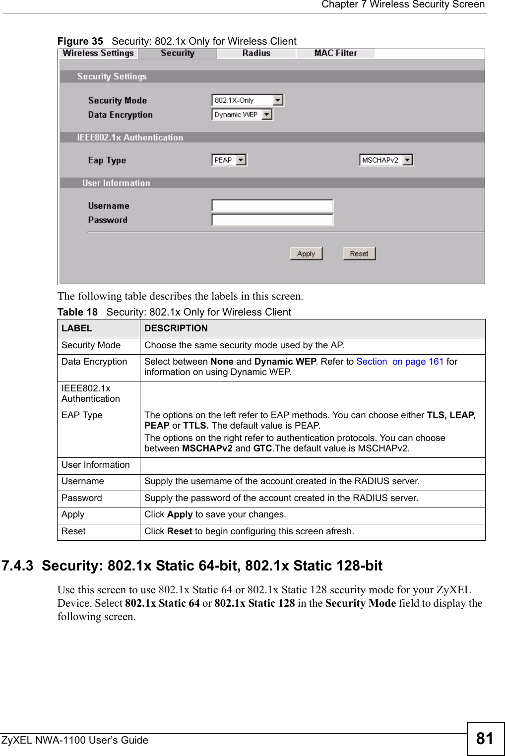  Chapter 7 Wireless Security ScreenZyXEL NWA-1100 User’s Guide 81Figure 35   Security: 802.1x Only for Wireless ClientThe following table describes the labels in this screen.7.4.3  Security: 802.1x Static 64-bit, 802.1x Static 128-bit Use this screen to use 802.1x Static 64 or 802.1x Static 128 security mode for your ZyXEL Device. Select 802.1x Static 64 or 802.1x Static 128 in the Security Mode field to display the following screen.Table 18   Security: 802.1x Only for Wireless ClientLABEL DESCRIPTIONSecurity Mode Choose the same security mode used by the AP.Data Encryption Select between None and Dynamic WEP. Refer to Section  on page 161 for information on using Dynamic WEP.IEEE802.1x AuthenticationEAP Type The options on the left refer to EAP methods. You can choose either TLS, LEAP, PEAP or TTLS. The default value is PEAP.The options on the right refer to authentication protocols. You can choose between MSCHAPv2 and GTC.The default value is MSCHAPv2.User InformationUsername Supply the username of the account created in the RADIUS server.Password Supply the password of the account created in the RADIUS server.Apply Click Apply to save your changes.Reset Click Reset to begin configuring this screen afresh.