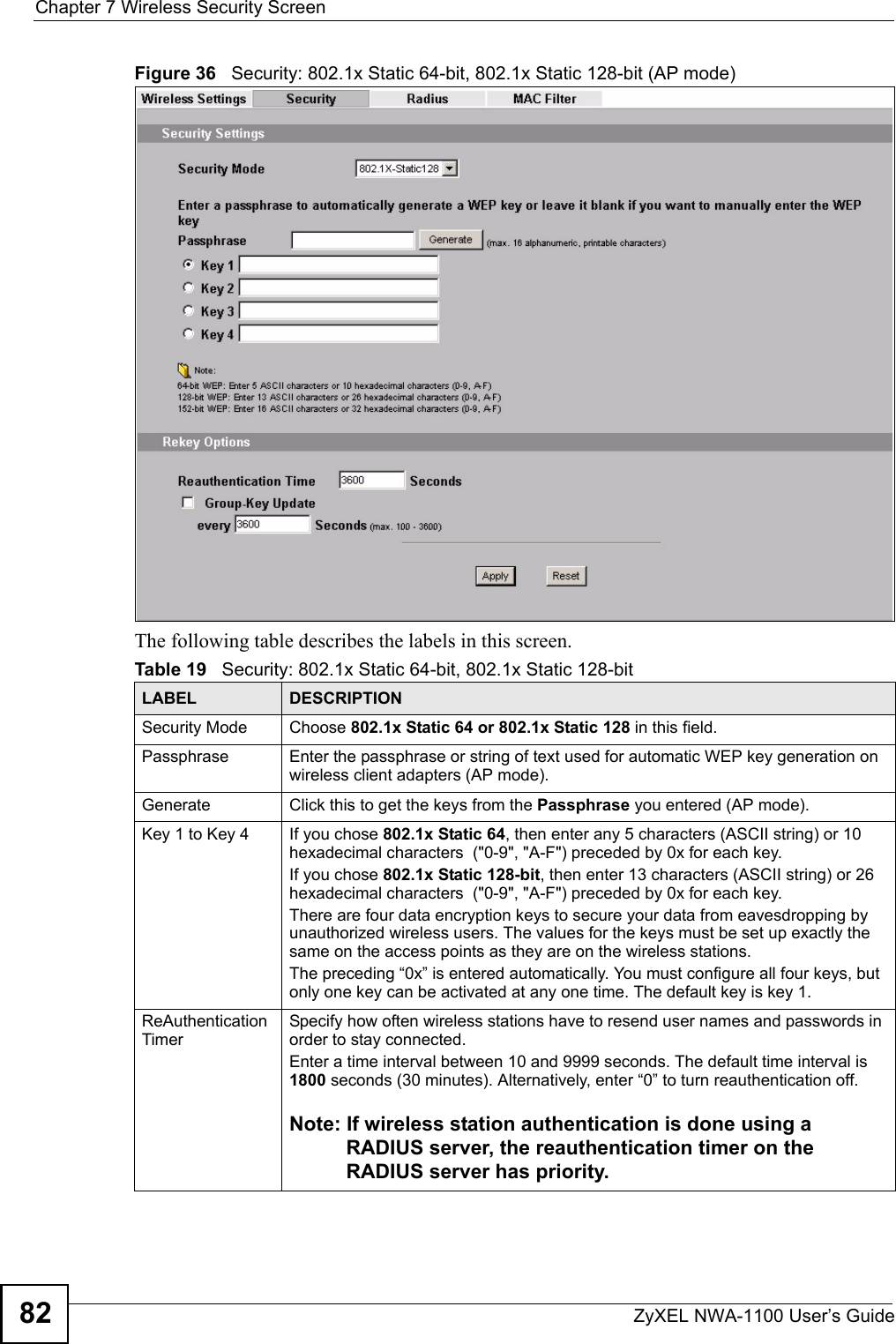 Chapter 7 Wireless Security ScreenZyXEL NWA-1100 User’s Guide82Figure 36   Security: 802.1x Static 64-bit, 802.1x Static 128-bit (AP mode)The following table describes the labels in this screen.Table 19   Security: 802.1x Static 64-bit, 802.1x Static 128-bitLABEL DESCRIPTIONSecurity Mode Choose 802.1x Static 64 or 802.1x Static 128 in this field.Passphrase Enter the passphrase or string of text used for automatic WEP key generation on wireless client adapters (AP mode). Generate Click this to get the keys from the Passphrase you entered (AP mode).Key 1 to Key 4 If you chose 802.1x Static 64, then enter any 5 characters (ASCII string) or 10 hexadecimal characters  (&quot;0-9&quot;, &quot;A-F&quot;) preceded by 0x for each key.If you chose 802.1x Static 128-bit, then enter 13 characters (ASCII string) or 26 hexadecimal characters  (&quot;0-9&quot;, &quot;A-F&quot;) preceded by 0x for each key.There are four data encryption keys to secure your data from eavesdropping by unauthorized wireless users. The values for the keys must be set up exactly the same on the access points as they are on the wireless stations.The preceding “0x” is entered automatically. You must configure all four keys, but only one key can be activated at any one time. The default key is key 1. ReAuthentication TimerSpecify how often wireless stations have to resend user names and passwords in order to stay connected. Enter a time interval between 10 and 9999 seconds. The default time interval is 1800 seconds (30 minutes). Alternatively, enter “0” to turn reauthentication off. Note: If wireless station authentication is done using a RADIUS server, the reauthentication timer on the RADIUS server has priority. 