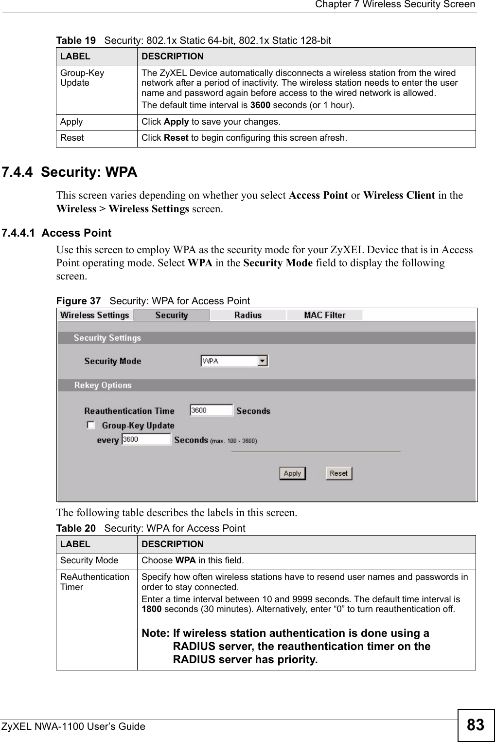  Chapter 7 Wireless Security ScreenZyXEL NWA-1100 User’s Guide 837.4.4  Security: WPAThis screen varies depending on whether you select Access Point or Wireless Client in the Wireless &gt; Wireless Settings screen.7.4.4.1  Access PointUse this screen to employ WPA as the security mode for your ZyXEL Device that is in Access Point operating mode. Select WPA in the Security Mode field to display the following screen.Figure 37   Security: WPA for Access Point The following table describes the labels in this screen.Group-Key UpdateThe ZyXEL Device automatically disconnects a wireless station from the wired network after a period of inactivity. The wireless station needs to enter the user name and password again before access to the wired network is allowed. The default time interval is 3600 seconds (or 1 hour).Apply Click Apply to save your changes.Reset Click Reset to begin configuring this screen afresh.Table 19   Security: 802.1x Static 64-bit, 802.1x Static 128-bitLABEL DESCRIPTIONTable 20   Security: WPA for Access PointLABEL DESCRIPTIONSecurity Mode Choose WPA in this field.ReAuthentication Timer Specify how often wireless stations have to resend user names and passwords in order to stay connected. Enter a time interval between 10 and 9999 seconds. The default time interval is 1800 seconds (30 minutes). Alternatively, enter “0” to turn reauthentication off. Note: If wireless station authentication is done using a RADIUS server, the reauthentication timer on the RADIUS server has priority. 