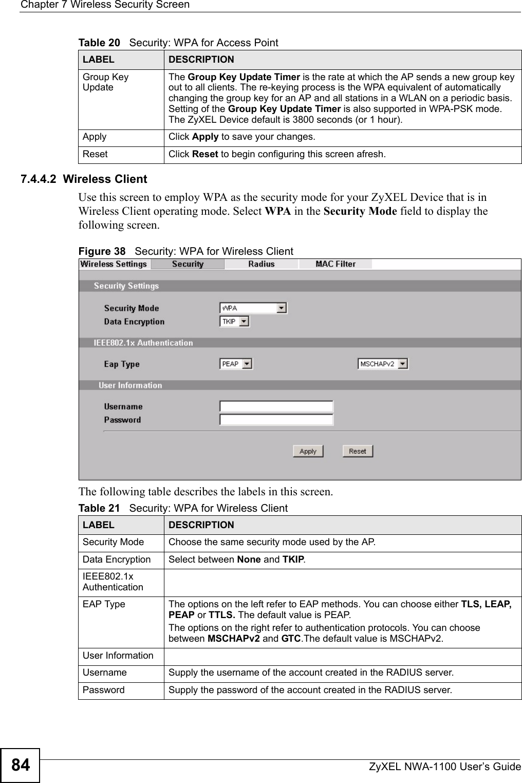 Chapter 7 Wireless Security ScreenZyXEL NWA-1100 User’s Guide847.4.4.2  Wireless ClientUse this screen to employ WPA as the security mode for your ZyXEL Device that is in Wireless Client operating mode. Select WPA in the Security Mode field to display the following screen.Figure 38   Security: WPA for Wireless ClientThe following table describes the labels in this screen.Group Key UpdateThe Group Key Update Timer is the rate at which the AP sends a new group key out to all clients. The re-keying process is the WPA equivalent of automatically changing the group key for an AP and all stations in a WLAN on a periodic basis. Setting of the Group Key Update Timer is also supported in WPA-PSK mode. The ZyXEL Device default is 3800 seconds (or 1 hour). Apply Click Apply to save your changes.Reset Click Reset to begin configuring this screen afresh.Table 20   Security: WPA for Access PointLABEL DESCRIPTIONTable 21   Security: WPA for Wireless ClientLABEL DESCRIPTIONSecurity Mode Choose the same security mode used by the AP.Data Encryption Select between None and TKIP.IEEE802.1x AuthenticationEAP Type The options on the left refer to EAP methods. You can choose either TLS, LEAP, PEAP or TTLS. The default value is PEAP.The options on the right refer to authentication protocols. You can choose between MSCHAPv2 and GTC.The default value is MSCHAPv2.User InformationUsername Supply the username of the account created in the RADIUS server.Password Supply the password of the account created in the RADIUS server.