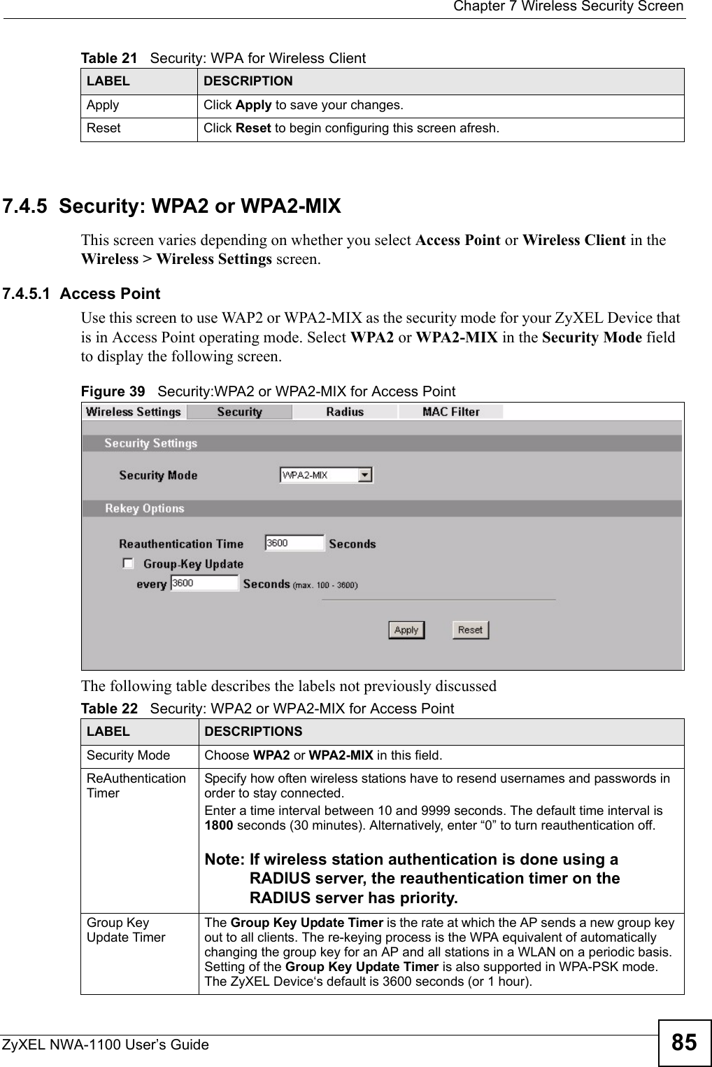  Chapter 7 Wireless Security ScreenZyXEL NWA-1100 User’s Guide 857.4.5  Security: WPA2 or WPA2-MIXThis screen varies depending on whether you select Access Point or Wireless Client in the Wireless &gt; Wireless Settings screen.7.4.5.1  Access PointUse this screen to use WAP2 or WPA2-MIX as the security mode for your ZyXEL Device that is in Access Point operating mode. Select WPA2 or WPA2-MIX in the Security Mode field to display the following screen.Figure 39   Security:WPA2 or WPA2-MIX for Access PointThe following table describes the labels not previously discussedApply Click Apply to save your changes.Reset Click Reset to begin configuring this screen afresh.Table 21   Security: WPA for Wireless ClientLABEL DESCRIPTIONTable 22   Security: WPA2 or WPA2-MIX for Access PointLABEL DESCRIPTIONSSecurity Mode Choose WPA2 or WPA2-MIX in this field.ReAuthentication TimerSpecify how often wireless stations have to resend usernames and passwords in order to stay connected.  Enter a time interval between 10 and 9999 seconds. The default time interval is 1800 seconds (30 minutes). Alternatively, enter “0” to turn reauthentication off. Note: If wireless station authentication is done using a RADIUS server, the reauthentication timer on the RADIUS server has priority. Group Key Update TimerThe Group Key Update Timer is the rate at which the AP sends a new group key out to all clients. The re-keying process is the WPA equivalent of automatically changing the group key for an AP and all stations in a WLAN on a periodic basis. Setting of the Group Key Update Timer is also supported in WPA-PSK mode. The ZyXEL Device‘s default is 3600 seconds (or 1 hour). 
