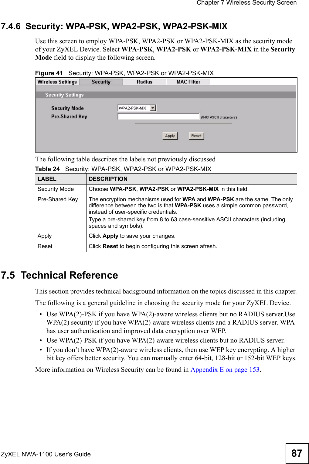  Chapter 7 Wireless Security ScreenZyXEL NWA-1100 User’s Guide 877.4.6  Security: WPA-PSK, WPA2-PSK, WPA2-PSK-MIXUse this screen to employ WPA-PSK, WPA2-PSK or WPA2-PSK-MIX as the security mode of your ZyXEL Device. Select WPA-PSK, WPA2-PSK or WPA2-PSK-MIX in the Security Mode field to display the following screen.Figure 41   Security: WPA-PSK, WPA2-PSK or WPA2-PSK-MIXThe following table describes the labels not previously discussed7.5  Technical ReferenceThis section provides technical background information on the topics discussed in this chapter.The following is a general guideline in choosing the security mode for your ZyXEL Device. • Use WPA(2)-PSK if you have WPA(2)-aware wireless clients but no RADIUS server.Use WPA(2) security if you have WPA(2)-aware wireless clients and a RADIUS server. WPA has user authentication and improved data encryption over WEP.• Use WPA(2)-PSK if you have WPA(2)-aware wireless clients but no RADIUS server.    • If you don’t have WPA(2)-aware wireless clients, then use WEP key encrypting. A higher bit key offers better security. You can manually enter 64-bit, 128-bit or 152-bit WEP keys.More information on Wireless Security can be found in Appendix E on page 153. Table 24   Security: WPA-PSK, WPA2-PSK or WPA2-PSK-MIXLABEL DESCRIPTIONSecurity Mode Choose WPA-PSK, WPA2-PSK or WPA2-PSK-MIX in this field.Pre-Shared Key The encryption mechanisms used for WPA and WPA-PSK are the same. The only difference between the two is that WPA-PSK uses a simple common password, instead of user-specific credentials.Type a pre-shared key from 8 to 63 case-sensitive ASCII characters (including spaces and symbols).Apply Click Apply to save your changes.Reset Click Reset to begin configuring this screen afresh.