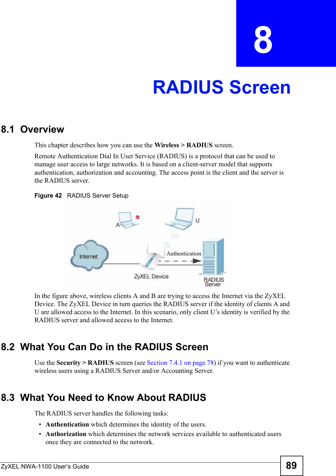 ZyXEL NWA-1100 User’s Guide 89CHAPTER  8 RADIUS Screen8.1  OverviewThis chapter describes how you can use the Wireless &gt; RADIUS screen.Remote Authentication Dial In User Service (RADIUS) is a protocol that can be used to manage user access to large networks. It is based on a client-server model that supports authentication, authorization and accounting. The access point is the client and the server is the RADIUS server. Figure 42   RADIUS Server SetupIn the figure above, wireless clients A and B are trying to access the Internet via the ZyXEL Device. The ZyXEL Device in turn queries the RADIUS server if the identity of clients A and U are allowed access to the Internet. In this scenario, only client U’s identity is verified by the RADIUS server and allowed access to the Internet.  8.2  What You Can Do in the RADIUS ScreenUse the Security &gt; RADIUS screen (see Section 7.4.1 on page 78) if you want to authenticate wireless users using a RADIUS Server and/or Accounting Server.8.3  What You Need to Know About RADIUSThe RADIUS server handles the following tasks:•Authentication which determines the identity of the users.•Authorization which determines the network services available to authenticated users once they are connected to the network.Authentication