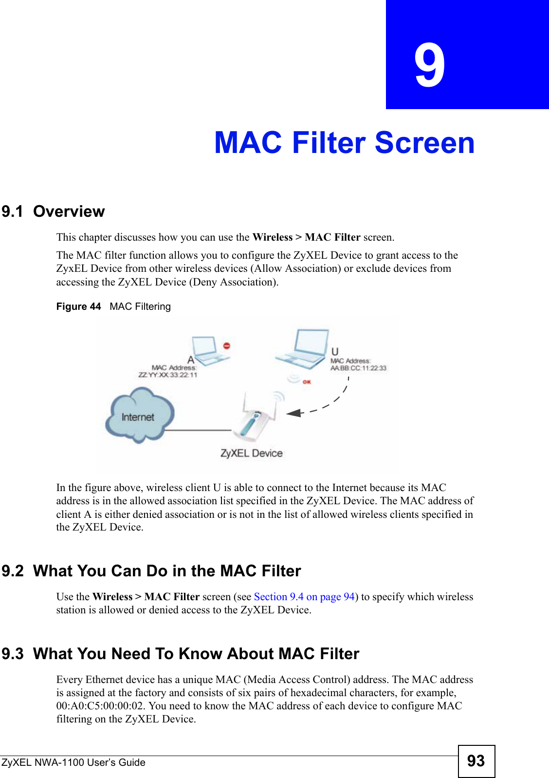 ZyXEL NWA-1100 User’s Guide 93CHAPTER  9 MAC Filter Screen9.1  OverviewThis chapter discusses how you can use the Wireless &gt; MAC Filter screen.The MAC filter function allows you to configure the ZyXEL Device to grant access to the ZyxEL Device from other wireless devices (Allow Association) or exclude devices from accessing the ZyXEL Device (Deny Association). Figure 44   MAC Filtering In the figure above, wireless client U is able to connect to the Internet because its MAC address is in the allowed association list specified in the ZyXEL Device. The MAC address of client A is either denied association or is not in the list of allowed wireless clients specified in the ZyXEL Device.9.2  What You Can Do in the MAC Filter Use the Wireless &gt; MAC Filter screen (see Section 9.4 on page 94) to specify which wireless station is allowed or denied access to the ZyXEL Device.9.3  What You Need To Know About MAC FilterEvery Ethernet device has a unique MAC (Media Access Control) address. The MAC address is assigned at the factory and consists of six pairs of hexadecimal characters, for example, 00:A0:C5:00:00:02. You need to know the MAC address of each device to configure MAC filtering on the ZyXEL Device.