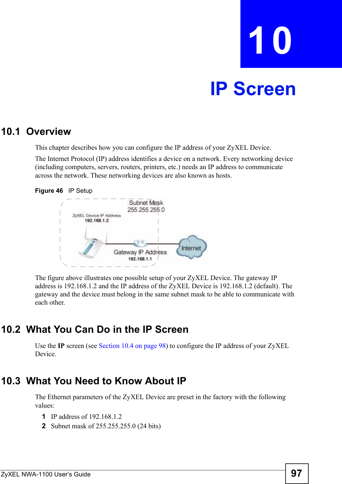 ZyXEL NWA-1100 User’s Guide 97CHAPTER  10 IP Screen10.1  OverviewThis chapter describes how you can configure the IP address of your ZyXEL Device.The Internet Protocol (IP) address identifies a device on a network. Every networking device (including computers, servers, routers, printers, etc.) needs an IP address to communicate across the network. These networking devices are also known as hosts.Figure 46   IP SetupThe figure above illustrates one possible setup of your ZyXEL Device. The gateway IP address is 192.168.1.2 and the IP address of the ZyXEL Device is 192.168.1.2 (default). The gateway and the device must belong in the same subnet mask to be able to communicate with each other.10.2  What You Can Do in the IP ScreenUse the IP screen (see Section 10.4 on page 98) to configure the IP address of your ZyXEL Device.10.3  What You Need to Know About IPThe Ethernet parameters of the ZyXEL Device are preset in the factory with the following values:1IP address of 192.168.1.22Subnet mask of 255.255.255.0 (24 bits)