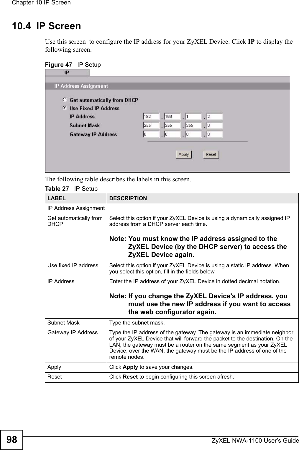 Chapter 10 IP ScreenZyXEL NWA-1100 User’s Guide9810.4  IP Screen Use this screen  to configure the IP address for your ZyXEL Device. Click IP to display the following screen.Figure 47   IP SetupThe following table describes the labels in this screen.Table 27   IP SetupLABEL DESCRIPTIONIP Address Assignment Get automatically from DHCP Select this option if your ZyXEL Device is using a dynamically assigned IP address from a DHCP server each time. Note: You must know the IP address assigned to the ZyXEL Device (by the DHCP server) to access the ZyXEL Device again. Use fixed IP address Select this option if your ZyXEL Device is using a static IP address. When you select this option, fill in the fields below.IP Address Enter the IP address of your ZyXEL Device in dotted decimal notation. Note: If you change the ZyXEL Device&apos;s IP address, you must use the new IP address if you want to access the web configurator again.Subnet Mask Type the subnet mask.Gateway IP Address  Type the IP address of the gateway. The gateway is an immediate neighbor of your ZyXEL Device that will forward the packet to the destination. On the LAN, the gateway must be a router on the same segment as your ZyXEL Device; over the WAN, the gateway must be the IP address of one of the remote nodes.Apply Click Apply to save your changes.Reset Click Reset to begin configuring this screen afresh.