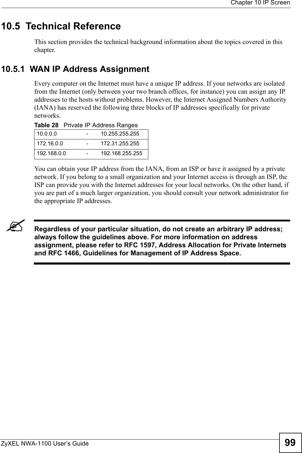  Chapter 10 IP ScreenZyXEL NWA-1100 User’s Guide 9910.5  Technical ReferenceThis section provides the technical background information about the topics covered in this chapter.10.5.1  WAN IP Address AssignmentEvery computer on the Internet must have a unique IP address. If your networks are isolated from the Internet (only between your two branch offices, for instance) you can assign any IP addresses to the hosts without problems. However, the Internet Assigned Numbers Authority (IANA) has reserved the following three blocks of IP addresses specifically for private networks.You can obtain your IP address from the IANA, from an ISP or have it assigned by a private network. If you belong to a small organization and your Internet access is through an ISP, the ISP can provide you with the Internet addresses for your local networks. On the other hand, if you are part of a much larger organization, you should consult your network administrator for the appropriate IP addresses.&quot;Regardless of your particular situation, do not create an arbitrary IP address; always follow the guidelines above. For more information on address assignment, please refer to RFC 1597, Address Allocation for Private Internets and RFC 1466, Guidelines for Management of IP Address Space.Table 28   Private IP Address Ranges10.0.0.0 - 10.255.255.255172.16.0.0 - 172.31.255.255192.168.0.0 - 192.168.255.255