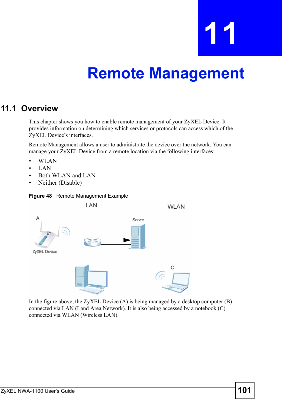 ZyXEL NWA-1100 User’s Guide 101CHAPTER  11 Remote Management11.1  OverviewThis chapter shows you how to enable remote management of your ZyXEL Device. It provides information on determining which services or protocols can access which of the ZyXEL Device’s interfaces.Remote Management allows a user to administrate the device over the network. You can manage your ZyXEL Device from a remote location via the following interfaces:•WLAN•LAN• Both WLAN and LAN• Neither (Disable)Figure 48   Remote Management ExampleIn the figure above, the ZyXEL Device (A) is being managed by a desktop computer (B) connected via LAN (Land Area Network). It is also being accessed by a notebook (C) connected via WLAN (Wireless LAN).