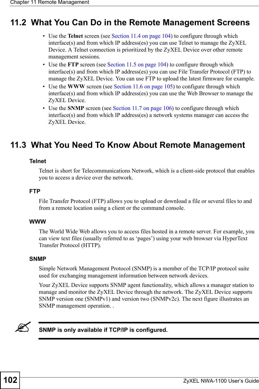 Chapter 11 Remote ManagementZyXEL NWA-1100 User’s Guide10211.2  What You Can Do in the Remote Management Screens•Use the Telnet screen (see Section 11.4 on page 104) to configure through which interface(s) and from which IP address(es) you can use Telnet to manage the ZyXEL Device. A Telnet connection is prioritized by the ZyXEL Device over other remote management sessions. • Use the FTP screen (see Section 11.5 on page 104) to configure through which interface(s) and from which IP address(es) you can use File Transfer Protocol (FTP) to manage the ZyXEL Device. You can use FTP to upload the latest firmware for example.• Use the WWW screen (see Section 11.6 on page 105) to configure through which interface(s) and from which IP address(es) you can use the Web Browser to manage the ZyXEL Device. • Use the SNMP screen (see Section 11.7 on page 106) to configure through which interface(s) and from which IP address(es) a network systems manager can access the ZyXEL Device. 11.3  What You Need To Know About Remote ManagementTelnet Telnet is short for Telecommunications Network, which is a client-side protocol that enables you to access a device over the network. FTPFile Transfer Protocol (FTP) allows you to upload or download a file or several files to and from a remote location using a client or the command console. WWWThe World Wide Web allows you to access files hosted in a remote server. For example, you can view text files (usually referred to as ‘pages’) using your web browser via HyperText Transfer Protocol (HTTP).SNMPSimple Network Management Protocol (SNMP) is a member of the TCP/IP protocol suite used for exchanging management information between network devices. Your ZyXEL Device supports SNMP agent functionality, which allows a manager station to manage and monitor the ZyXEL Device through the network. The ZyXEL Device supports SNMP version one (SNMPv1) and version two (SNMPv2c). The next figure illustrates an SNMP management operation. .&quot;SNMP is only available if TCP/IP is configured.