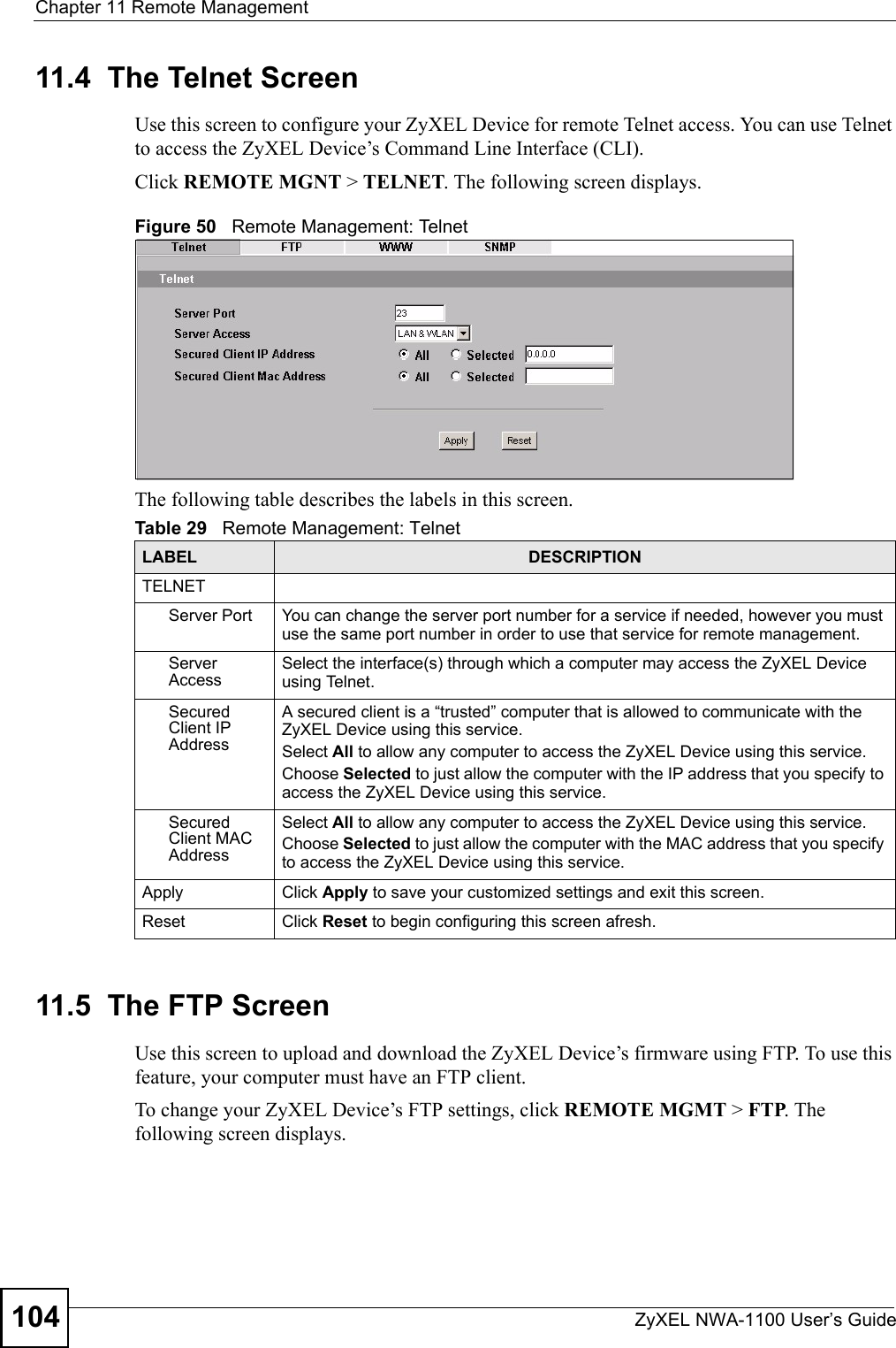 Chapter 11 Remote ManagementZyXEL NWA-1100 User’s Guide10411.4  The Telnet ScreenUse this screen to configure your ZyXEL Device for remote Telnet access. You can use Telnet to access the ZyXEL Device’s Command Line Interface (CLI).Click REMOTE MGNT &gt; TELNET. The following screen displays.Figure 50   Remote Management: TelnetThe following table describes the labels in this screen.11.5  The FTP ScreenUse this screen to upload and download the ZyXEL Device’s firmware using FTP. To use this feature, your computer must have an FTP client.To change your ZyXEL Device’s FTP settings, click REMOTE MGMT &gt; FTP. The following screen displays.Table 29   Remote Management: TelnetLABEL DESCRIPTIONTELNETServer Port You can change the server port number for a service if needed, however you must use the same port number in order to use that service for remote management.Server AccessSelect the interface(s) through which a computer may access the ZyXEL Device using Telnet.Secured Client IP AddressA secured client is a “trusted” computer that is allowed to communicate with the ZyXEL Device using this service. Select All to allow any computer to access the ZyXEL Device using this service.Choose Selected to just allow the computer with the IP address that you specify to access the ZyXEL Device using this service.Secured Client MAC AddressSelect All to allow any computer to access the ZyXEL Device using this service.Choose Selected to just allow the computer with the MAC address that you specify to access the ZyXEL Device using this service.Apply Click Apply to save your customized settings and exit this screen. Reset Click Reset to begin configuring this screen afresh.