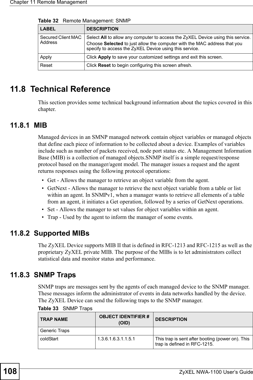 Chapter 11 Remote ManagementZyXEL NWA-1100 User’s Guide10811.8  Technical ReferenceThis section provides some technical background information about the topics covered in this chapter. 11.8.1  MIBManaged devices in an SMNP managed network contain object variables or managed objects that define each piece of information to be collected about a device. Examples of variables include such as number of packets received, node port status etc. A Management Information Base (MIB) is a collection of managed objects.SNMP itself is a simple request/response protocol based on the manager/agent model. The manager issues a request and the agent returns responses using the following protocol operations:• Get - Allows the manager to retrieve an object variable from the agent. • GetNext - Allows the manager to retrieve the next object variable from a table or list within an agent. In SNMPv1, when a manager wants to retrieve all elements of a table from an agent, it initiates a Get operation, followed by a series of GetNext operations. • Set - Allows the manager to set values for object variables within an agent. • Trap - Used by the agent to inform the manager of some events.11.8.2  Supported MIBsThe ZyXEL Device supports MIB II that is defined in RFC-1213 and RFC-1215 as well as the proprietary ZyXEL private MIB. The purpose of the MIBs is to let administrators collect statistical data and monitor status and performance.11.8.3  SNMP Traps SNMP traps are messages sent by the agents of each managed device to the SNMP manager. These messages inform the administrator of events in data networks handled by the device.  The ZyXEL Device can send the following traps to the SNMP manager. Secured Client MAC AddressSelect All to allow any computer to access the ZyXEL Device using this service.Choose Selected to just allow the computer with the MAC address that you specify to access the ZyXEL Device using this service.Apply Click Apply to save your customized settings and exit this screen. Reset Click Reset to begin configuring this screen afresh.Table 32   Remote Management: SNMPLABEL DESCRIPTIONTable 33   SNMP TrapsTRAP NAME OBJECT IDENTIFIER # (OID) DESCRIPTIONGeneric TrapscoldStart  1.3.6.1.6.3.1.1.5.1 This trap is sent after booting (power on). This trap is defined in RFC-1215.