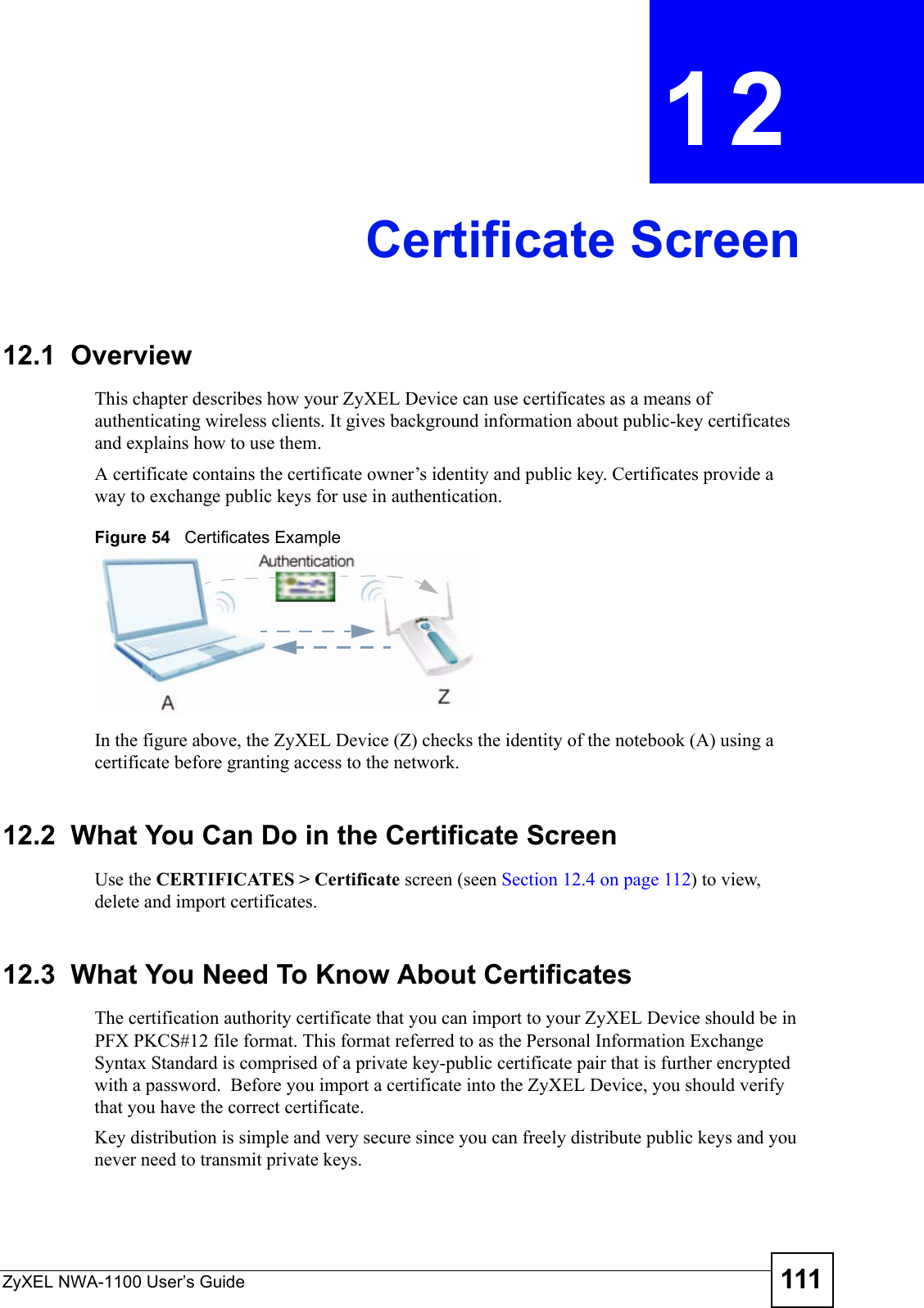 ZyXEL NWA-1100 User’s Guide 111CHAPTER  12 Certificate Screen12.1  OverviewThis chapter describes how your ZyXEL Device can use certificates as a means of authenticating wireless clients. It gives background information about public-key certificates and explains how to use them.A certificate contains the certificate owner’s identity and public key. Certificates provide a way to exchange public keys for use in authentication.Figure 54   Certificates ExampleIn the figure above, the ZyXEL Device (Z) checks the identity of the notebook (A) using a certificate before granting access to the network.12.2  What You Can Do in the Certificate ScreenUse the CERTIFICATES &gt; Certificate screen (seen Section 12.4 on page 112) to view, delete and import certificates.12.3  What You Need To Know About CertificatesThe certification authority certificate that you can import to your ZyXEL Device should be in PFX PKCS#12 file format. This format referred to as the Personal Information Exchange Syntax Standard is comprised of a private key-public certificate pair that is further encrypted with a password.  Before you import a certificate into the ZyXEL Device, you should verify that you have the correct certificate.Key distribution is simple and very secure since you can freely distribute public keys and you never need to transmit private keys.