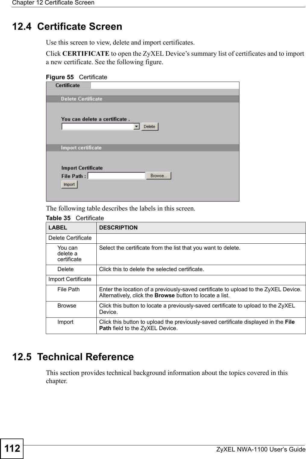 Chapter 12 Certificate ScreenZyXEL NWA-1100 User’s Guide11212.4  Certificate ScreenUse this screen to view, delete and import certificates.Click CERTIFICATE to open the ZyXEL Device’s summary list of certificates and to import a new certificate. See the following figure.Figure 55   CertificateThe following table describes the labels in this screen.12.5  Technical ReferenceThis section provides technical background information about the topics covered in this chapter.Table 35   CertificateLABEL DESCRIPTIONDelete CertificateYou can delete a certificateSelect the certificate from the list that you want to delete.Delete Click this to delete the selected certificate.Import CertificateFile Path Enter the location of a previously-saved certificate to upload to the ZyXEL Device. Alternatively, click the Browse button to locate a list.Browse Click this button to locate a previously-saved certificate to upload to the ZyXEL Device.Import Click this button to upload the previously-saved certificate displayed in the File Path field to the ZyXEL Device.