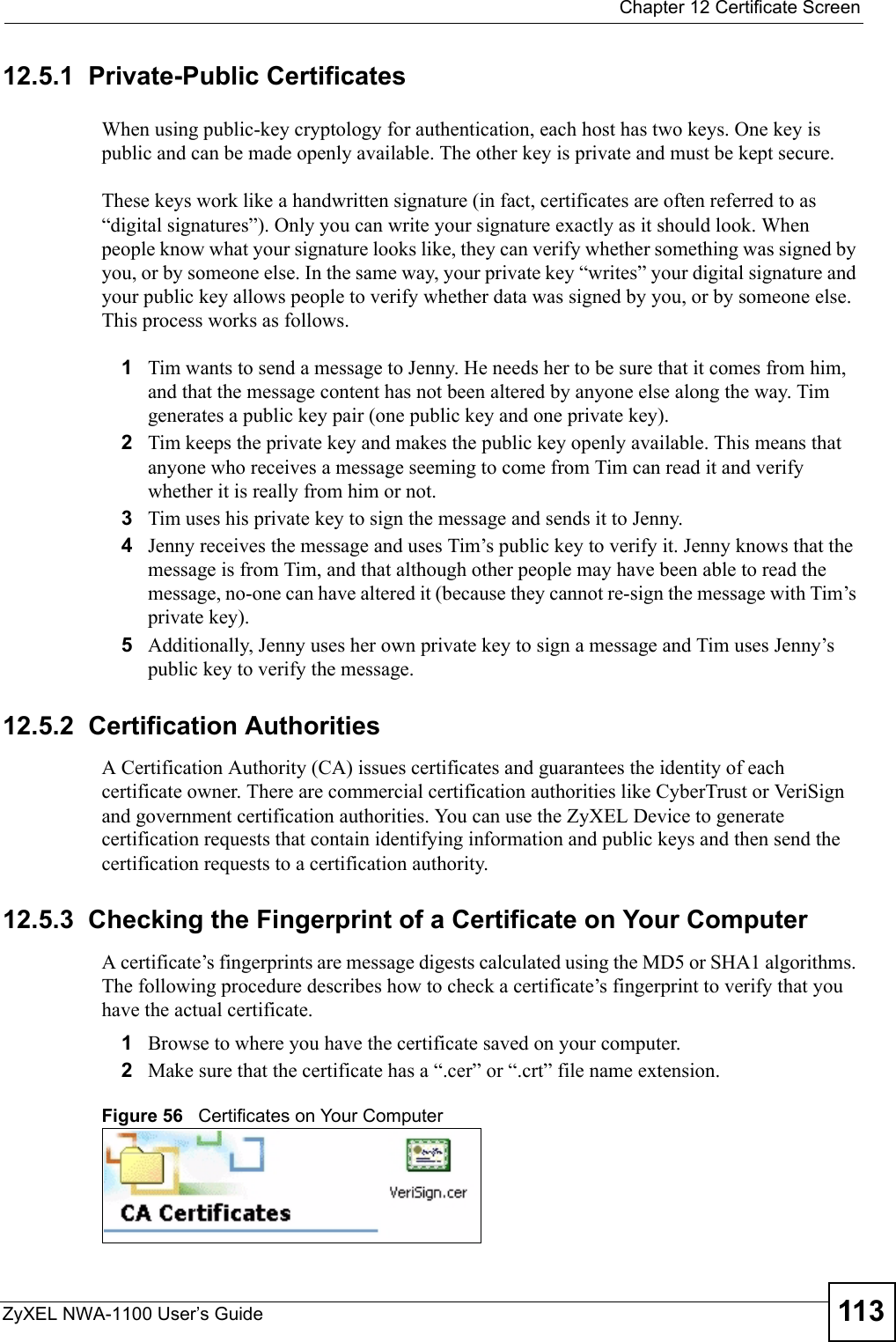  Chapter 12 Certificate ScreenZyXEL NWA-1100 User’s Guide 11312.5.1  Private-Public CertificatesWhen using public-key cryptology for authentication, each host has two keys. One key is public and can be made openly available. The other key is private and must be kept secure. These keys work like a handwritten signature (in fact, certificates are often referred to as “digital signatures”). Only you can write your signature exactly as it should look. When people know what your signature looks like, they can verify whether something was signed by you, or by someone else. In the same way, your private key “writes” your digital signature and your public key allows people to verify whether data was signed by you, or by someone else. This process works as follows.1Tim wants to send a message to Jenny. He needs her to be sure that it comes from him, and that the message content has not been altered by anyone else along the way. Tim generates a public key pair (one public key and one private key). 2Tim keeps the private key and makes the public key openly available. This means that anyone who receives a message seeming to come from Tim can read it and verify whether it is really from him or not. 3Tim uses his private key to sign the message and sends it to Jenny.4Jenny receives the message and uses Tim’s public key to verify it. Jenny knows that the message is from Tim, and that although other people may have been able to read the message, no-one can have altered it (because they cannot re-sign the message with Tim’s private key).5Additionally, Jenny uses her own private key to sign a message and Tim uses Jenny’s public key to verify the message.12.5.2  Certification AuthoritiesA Certification Authority (CA) issues certificates and guarantees the identity of each certificate owner. There are commercial certification authorities like CyberTrust or VeriSign and government certification authorities. You can use the ZyXEL Device to generate certification requests that contain identifying information and public keys and then send the certification requests to a certification authority.12.5.3  Checking the Fingerprint of a Certificate on Your ComputerA certificate’s fingerprints are message digests calculated using the MD5 or SHA1 algorithms. The following procedure describes how to check a certificate’s fingerprint to verify that you have the actual certificate. 1Browse to where you have the certificate saved on your computer. 2Make sure that the certificate has a “.cer” or “.crt” file name extension.Figure 56   Certificates on Your Computer