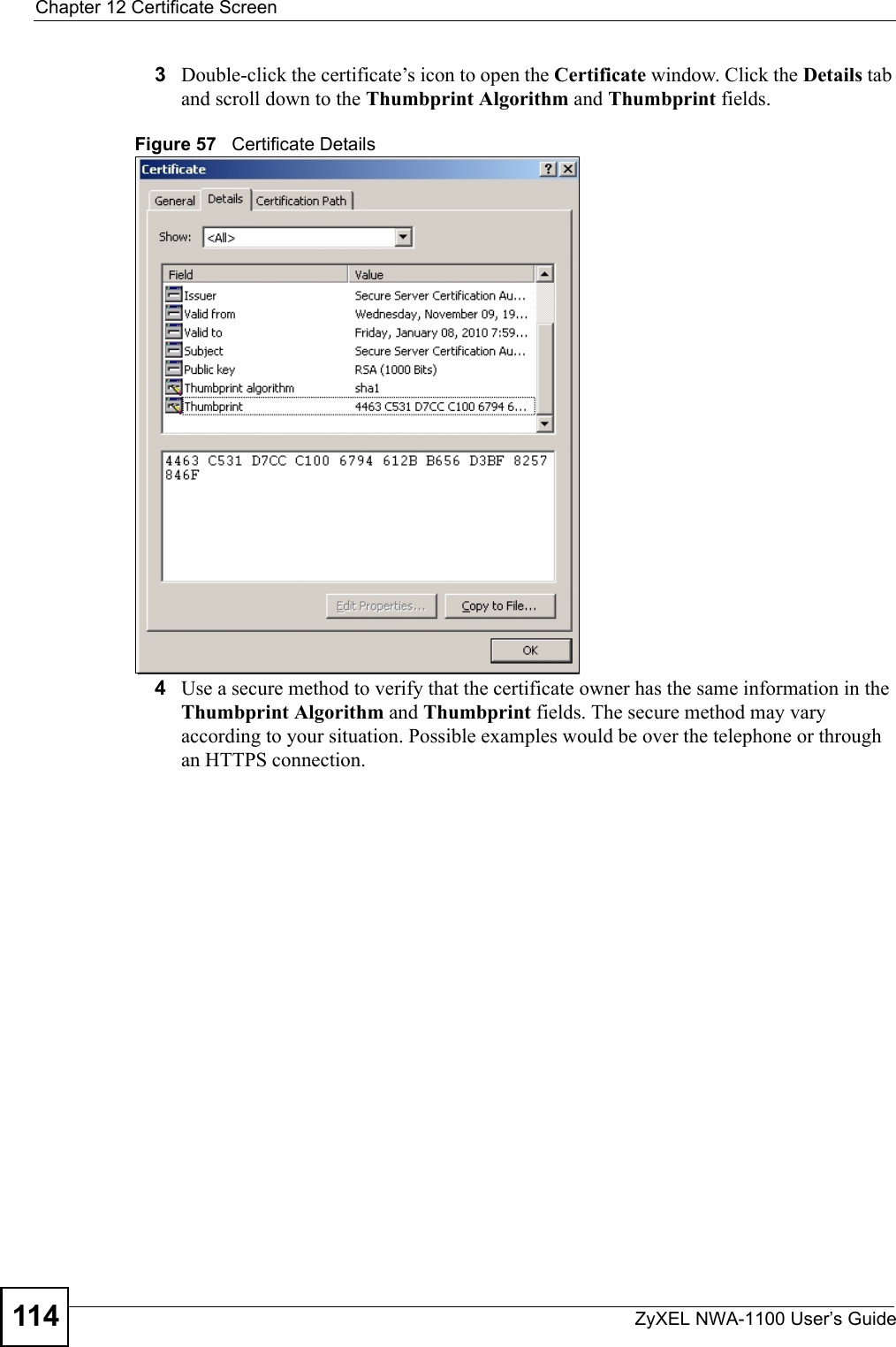 Chapter 12 Certificate ScreenZyXEL NWA-1100 User’s Guide1143Double-click the certificate’s icon to open the Certificate window. Click the Details tab and scroll down to the Thumbprint Algorithm and Thumbprint fields.Figure 57   Certificate Details 4Use a secure method to verify that the certificate owner has the same information in the Thumbprint Algorithm and Thumbprint fields. The secure method may vary according to your situation. Possible examples would be over the telephone or through an HTTPS connection. 