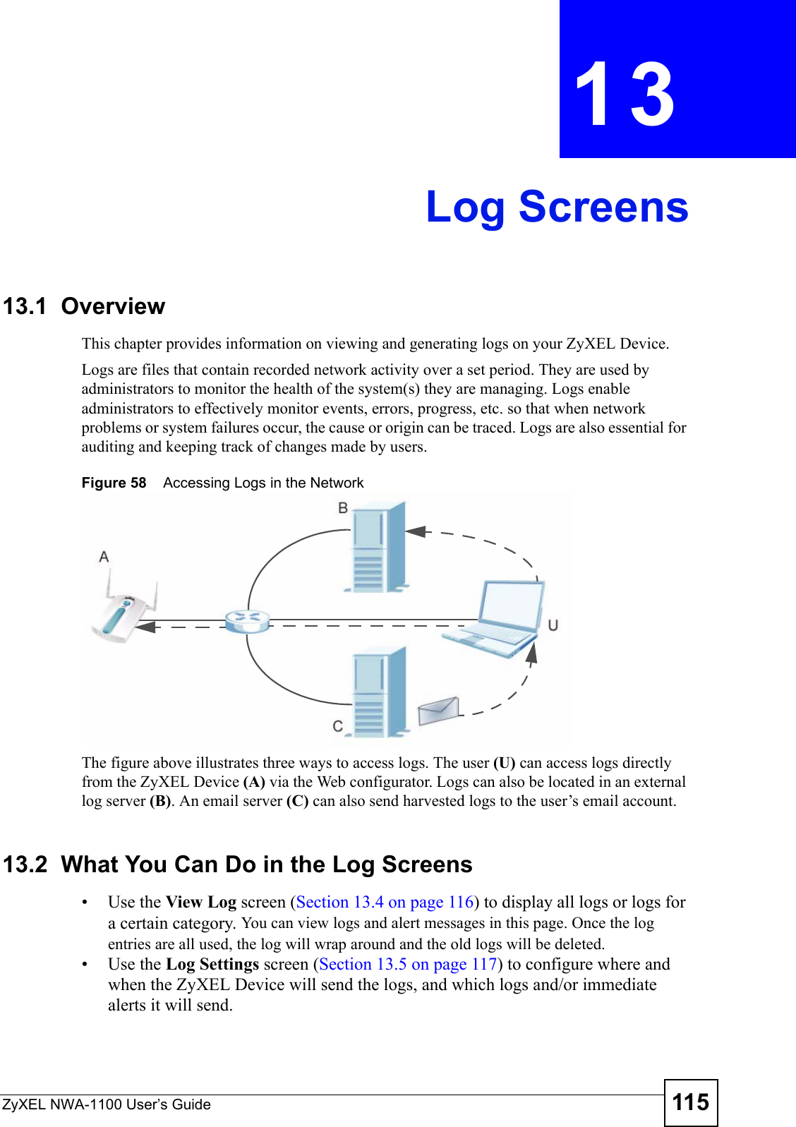 ZyXEL NWA-1100 User’s Guide 115CHAPTER  13 Log Screens13.1  OverviewThis chapter provides information on viewing and generating logs on your ZyXEL Device.Logs are files that contain recorded network activity over a set period. They are used by administrators to monitor the health of the system(s) they are managing. Logs enable administrators to effectively monitor events, errors, progress, etc. so that when network problems or system failures occur, the cause or origin can be traced. Logs are also essential for auditing and keeping track of changes made by users. Figure 58    Accessing Logs in the NetworkThe figure above illustrates three ways to access logs. The user (U) can access logs directly from the ZyXEL Device (A) via the Web configurator. Logs can also be located in an external log server (B). An email server (C) can also send harvested logs to the user’s email account. 13.2  What You Can Do in the Log Screens•Use the View Log screen (Section 13.4 on page 116) to display all logs or logs for a certain category. You can view logs and alert messages in this page. Once the log entries are all used, the log will wrap around and the old logs will be deleted.•Use the Log Settings screen (Section 13.5 on page 117) to configure where and when the ZyXEL Device will send the logs, and which logs and/or immediate alerts it will send.