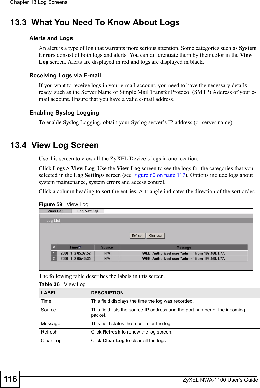 Chapter 13 Log ScreensZyXEL NWA-1100 User’s Guide11613.3  What You Need To Know About LogsAlerts and LogsAn alert is a type of log that warrants more serious attention. Some categories such as System Errors consist of both logs and alerts. You can differentiate them by their color in the View Log screen. Alerts are displayed in red and logs are displayed in black.Receiving Logs via E-mailIf you want to receive logs in your e-mail account, you need to have the necessary details ready, such as the Server Name or Simple Mail Transfer Protocol (SMTP) Address of your e-mail account. Ensure that you have a valid e-mail address.Enabling Syslog LoggingTo enable Syslog Logging, obtain your Syslog server’s IP address (or server name).13.4  View Log ScreenUse this screen to view all the ZyXEL Device’s logs in one location. Click Logs &gt; View Log. Use the View Log screen to see the logs for the categories that you selected in the Log Settings screen (see Figure 60 on page 117). Options include logs about system maintenance, system errors and access control.Click a column heading to sort the entries. A triangle indicates the direction of the sort order. Figure 59   View LogThe following table describes the labels in this screen.Table 36   View LogLABEL DESCRIPTIONTime  This field displays the time the log was recorded.Source This field lists the source IP address and the port number of the incoming packet.Message This field states the reason for the log.Refresh Click Refresh to renew the log screen. Clear Log  Click Clear Log to clear all the logs. 