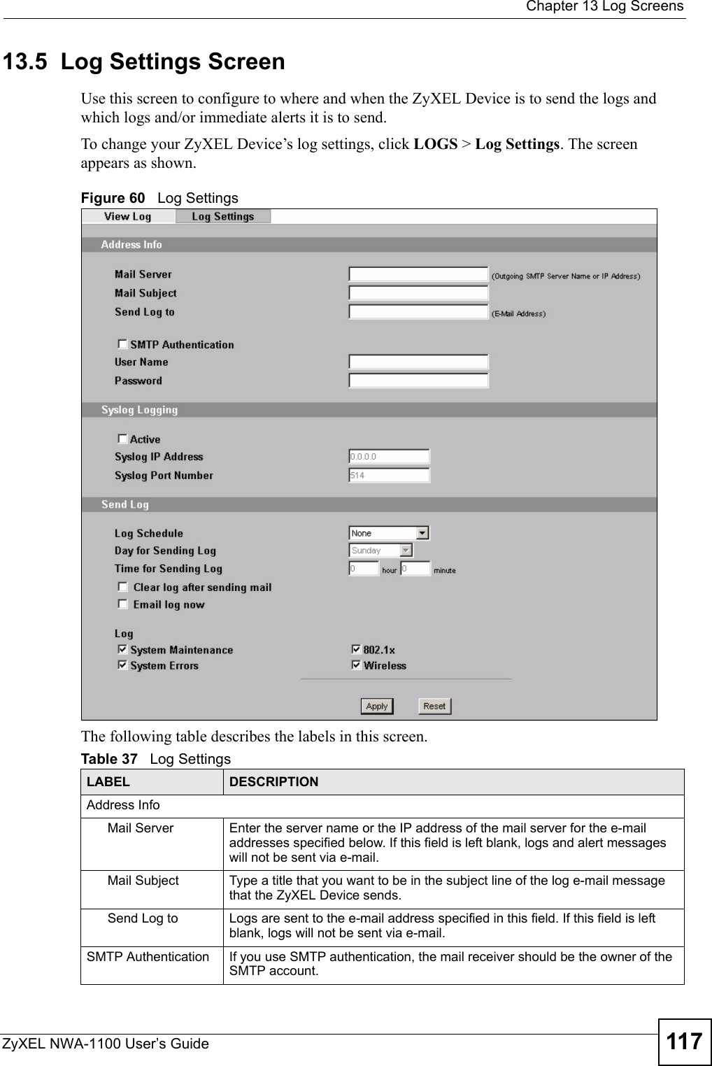  Chapter 13 Log ScreensZyXEL NWA-1100 User’s Guide 11713.5  Log Settings ScreenUse this screen to configure to where and when the ZyXEL Device is to send the logs and which logs and/or immediate alerts it is to send. To change your ZyXEL Device’s log settings, click LOGS &gt; Log Settings. The screen appears as shown. Figure 60   Log SettingsThe following table describes the labels in this screen.Table 37   Log SettingsLABEL DESCRIPTIONAddress InfoMail Server  Enter the server name or the IP address of the mail server for the e-mail addresses specified below. If this field is left blank, logs and alert messages will not be sent via e-mail. Mail Subject Type a title that you want to be in the subject line of the log e-mail message that the ZyXEL Device sends. Send Log to  Logs are sent to the e-mail address specified in this field. If this field is left blank, logs will not be sent via e-mail. SMTP Authentication If you use SMTP authentication, the mail receiver should be the owner of the SMTP account.