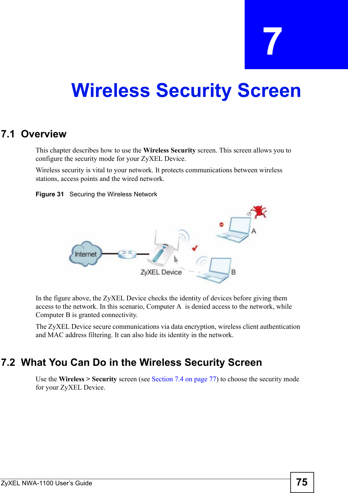 ZyXEL NWA-1100 User’s Guide 75CHAPTER  7 Wireless Security Screen7.1  OverviewThis chapter describes how to use the Wireless Security screen. This screen allows you to configure the security mode for your ZyXEL Device.Wireless security is vital to your network. It protects communications between wireless stations, access points and the wired network. Figure 31   Securing the Wireless NetworkIn the figure above, the ZyXEL Device checks the identity of devices before giving them access to the network. In this scenario, Computer A  is denied access to the network, while Computer B is granted connectivity.The ZyXEL Device secure communications via data encryption, wireless client authentication and MAC address filtering. It can also hide its identity in the network.7.2  What You Can Do in the Wireless Security ScreenUse the Wireless &gt; Security screen (see Section 7.4 on page 77) to choose the security mode for your ZyXEL Device. 
