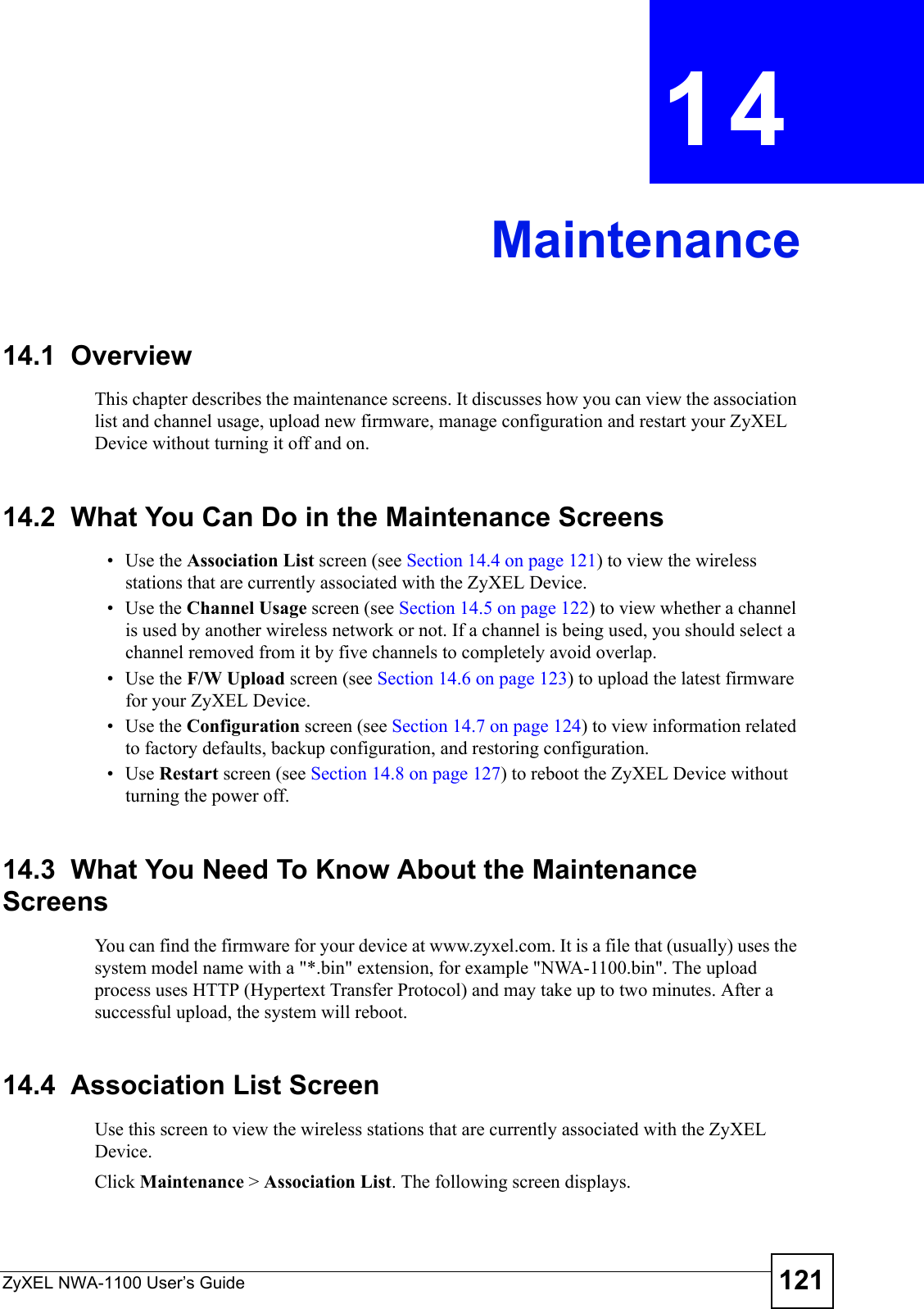 ZyXEL NWA-1100 User’s Guide 121CHAPTER  14 Maintenance14.1  OverviewThis chapter describes the maintenance screens. It discusses how you can view the association list and channel usage, upload new firmware, manage configuration and restart your ZyXEL Device without turning it off and on. 14.2  What You Can Do in the Maintenance Screens• Use the Association List screen (see Section 14.4 on page 121) to view the wireless stations that are currently associated with the ZyXEL Device.•Use the Channel Usage screen (see Section 14.5 on page 122) to view whether a channel is used by another wireless network or not. If a channel is being used, you should select a channel removed from it by five channels to completely avoid overlap.• Use the F/W Upload screen (see Section 14.6 on page 123) to upload the latest firmware for your ZyXEL Device.• Use the Configuration screen (see Section 14.7 on page 124) to view information related to factory defaults, backup configuration, and restoring configuration.•Use Restart screen (see Section 14.8 on page 127) to reboot the ZyXEL Device without turning the power off. 14.3  What You Need To Know About the Maintenance ScreensYou can find the firmware for your device at www.zyxel.com. It is a file that (usually) uses the system model name with a &quot;*.bin&quot; extension, for example &quot;NWA-1100.bin&quot;. The upload process uses HTTP (Hypertext Transfer Protocol) and may take up to two minutes. After a successful upload, the system will reboot.14.4  Association List ScreenUse this screen to view the wireless stations that are currently associated with the ZyXEL Device. Click Maintenance &gt; Association List. The following screen displays.