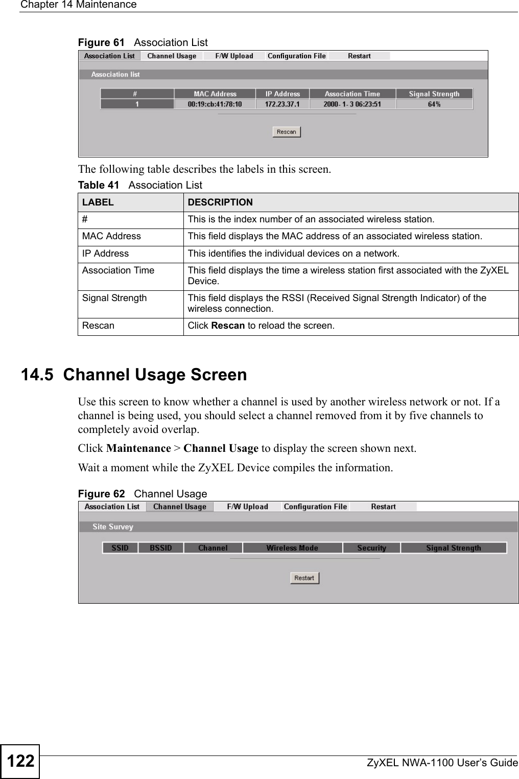 Chapter 14 MaintenanceZyXEL NWA-1100 User’s Guide122Figure 61   Association ListThe following table describes the labels in this screen.14.5  Channel Usage ScreenUse this screen to know whether a channel is used by another wireless network or not. If a channel is being used, you should select a channel removed from it by five channels to completely avoid overlap. Click Maintenance &gt; Channel Usage to display the screen shown next.Wait a moment while the ZyXEL Device compiles the information.Figure 62   Channel UsageTable 41   Association ListLABEL DESCRIPTION#  This is the index number of an associated wireless station. MAC Address  This field displays the MAC address of an associated wireless station.IP Address This identifies the individual devices on a network.Association Time This field displays the time a wireless station first associated with the ZyXEL Device.Signal Strength This field displays the RSSI (Received Signal Strength Indicator) of the wireless connection.Rescan Click Rescan to reload the screen. 
