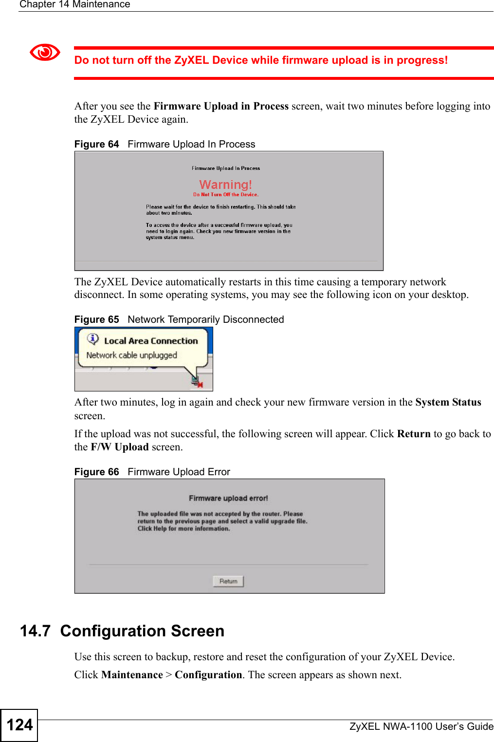 Chapter 14 MaintenanceZyXEL NWA-1100 User’s Guide1241Do not turn off the ZyXEL Device while firmware upload is in progress!After you see the Firmware Upload in Process screen, wait two minutes before logging into the ZyXEL Device again. Figure 64   Firmware Upload In ProcessThe ZyXEL Device automatically restarts in this time causing a temporary network disconnect. In some operating systems, you may see the following icon on your desktop.Figure 65   Network Temporarily DisconnectedAfter two minutes, log in again and check your new firmware version in the System Status screen.If the upload was not successful, the following screen will appear. Click Return to go back to the F/W Upload screen.Figure 66   Firmware Upload Error14.7  Configuration ScreenUse this screen to backup, restore and reset the configuration of your ZyXEL Device.Click Maintenance &gt; Configuration. The screen appears as shown next.