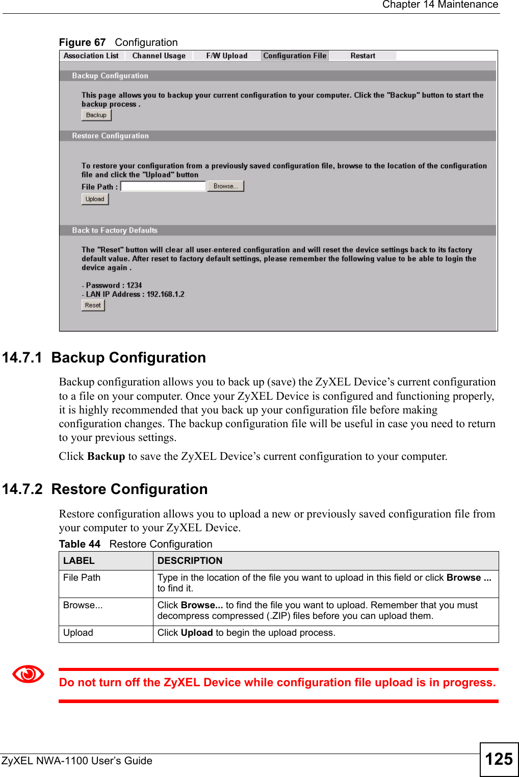  Chapter 14 MaintenanceZyXEL NWA-1100 User’s Guide 125Figure 67   Configuration14.7.1  Backup ConfigurationBackup configuration allows you to back up (save) the ZyXEL Device’s current configuration to a file on your computer. Once your ZyXEL Device is configured and functioning properly, it is highly recommended that you back up your configuration file before making configuration changes. The backup configuration file will be useful in case you need to return to your previous settings. Click Backup to save the ZyXEL Device’s current configuration to your computer.14.7.2  Restore Configuration Restore configuration allows you to upload a new or previously saved configuration file from your computer to your ZyXEL Device.1Do not turn off the ZyXEL Device while configuration file upload is in progress.Table 44   Restore ConfigurationLABEL DESCRIPTIONFile Path  Type in the location of the file you want to upload in this field or click Browse ... to find it.Browse...  Click Browse... to find the file you want to upload. Remember that you must decompress compressed (.ZIP) files before you can upload them. Upload  Click Upload to begin the upload process.