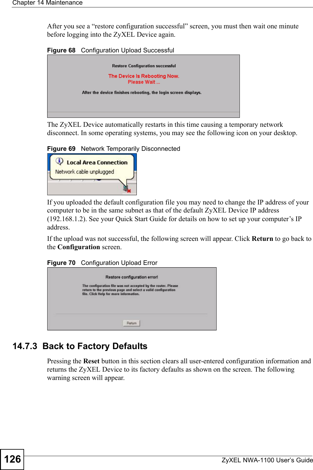 Chapter 14 MaintenanceZyXEL NWA-1100 User’s Guide126After you see a “restore configuration successful” screen, you must then wait one minute before logging into the ZyXEL Device again. Figure 68   Configuration Upload SuccessfulThe ZyXEL Device automatically restarts in this time causing a temporary network disconnect. In some operating systems, you may see the following icon on your desktop.Figure 69   Network Temporarily DisconnectedIf you uploaded the default configuration file you may need to change the IP address of your computer to be in the same subnet as that of the default ZyXEL Device IP address (192.168.1.2). See your Quick Start Guide for details on how to set up your computer’s IP address.If the upload was not successful, the following screen will appear. Click Return to go back to the Configuration screen. Figure 70   Configuration Upload Error14.7.3  Back to Factory DefaultsPressing the Reset button in this section clears all user-entered configuration information and returns the ZyXEL Device to its factory defaults as shown on the screen. The following warning screen will appear. 