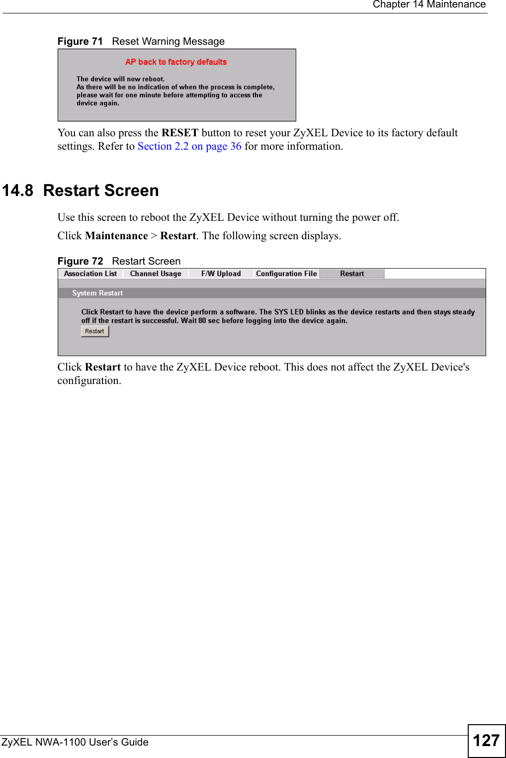  Chapter 14 MaintenanceZyXEL NWA-1100 User’s Guide 127Figure 71   Reset Warning MessageYou can also press the RESET button to reset your ZyXEL Device to its factory default settings. Refer to Section 2.2 on page 36 for more information.14.8  Restart ScreenUse this screen to reboot the ZyXEL Device without turning the power off. Click Maintenance &gt; Restart. The following screen displays.Figure 72   Restart ScreenClick Restart to have the ZyXEL Device reboot. This does not affect the ZyXEL Device&apos;s configuration. 